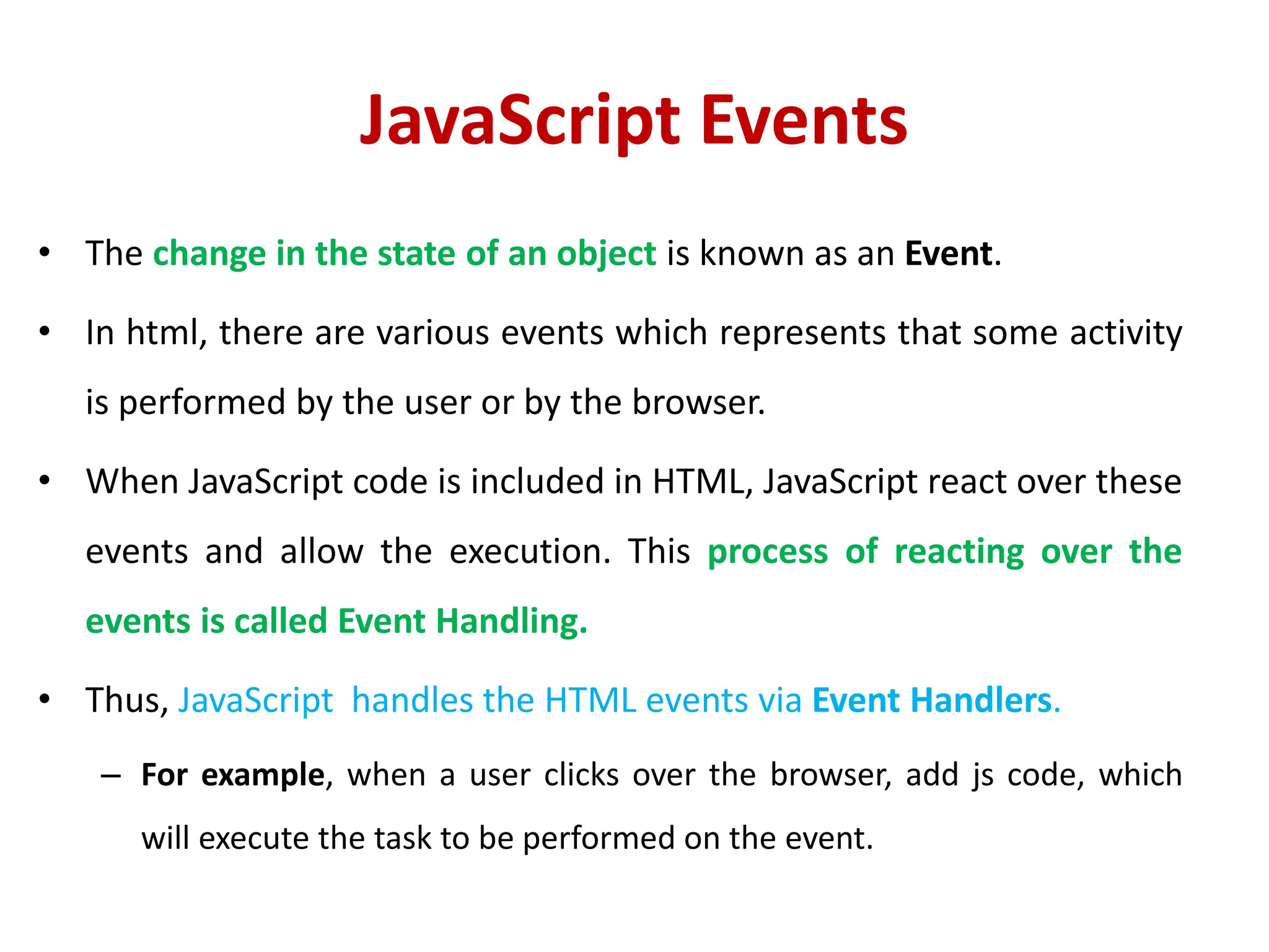JavaScript Events
• The change in the state of an object is known as an Event.
• In html, there are various events which represents that some activity
is performed by the user or by the browser.
• When JavaScript code is included in HTML, JavaScript react over these
events and allow the execution. This process of reacting over the
events is called Event Handling.
• Thus, JavaScript handles the HTML events via Event Handlers.
– For example, when a user clicks over the browser, add js code, which
will execute the task to be performed on the event.
 