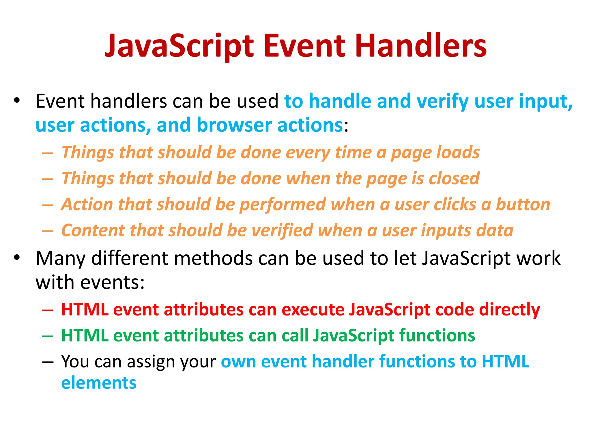 JavaScript Event Handlers
• Event handlers can be used to handle and verify user input,
user actions, and browser actions:
– Things that should be done every time a page loads
– Things that should be done when the page is closed
– Action that should be performed when a user clicks a button
– Content that should be verified when a user inputs data
• Many different methods can be used to let JavaScript work
with events:
– HTML event attributes can execute JavaScript code directly
– HTML event attributes can call JavaScript functions
– You can assign your own event handler functions to HTML
elements
 