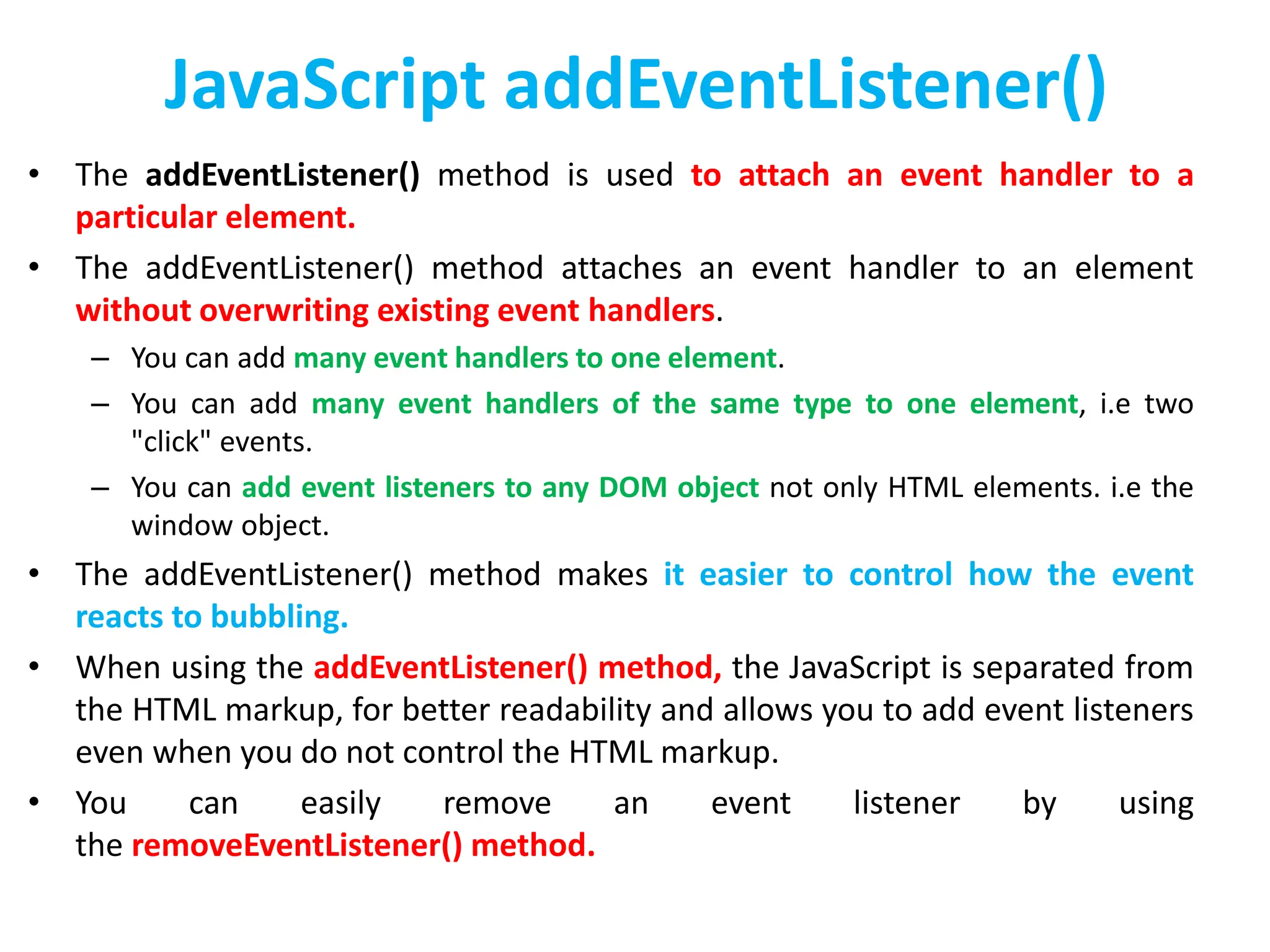 JavaScript addEventListener()
• The addEventListener() method is used to attach an event handler to a
particular element.
• The addEventListener() method attaches an event handler to an element
without overwriting existing event handlers.
– You can add many event handlers to one element.
– You can add many event handlers of the same type to one element, i.e two
"click" events.
– You can add event listeners to any DOM object not only HTML elements. i.e the
window object.
• The addEventListener() method makes it easier to control how the event
reacts to bubbling.
• When using the addEventListener() method, the JavaScript is separated from
the HTML markup, for better readability and allows you to add event listeners
even when you do not control the HTML markup.
• You can easily remove an event listener by using
the removeEventListener() method.
 