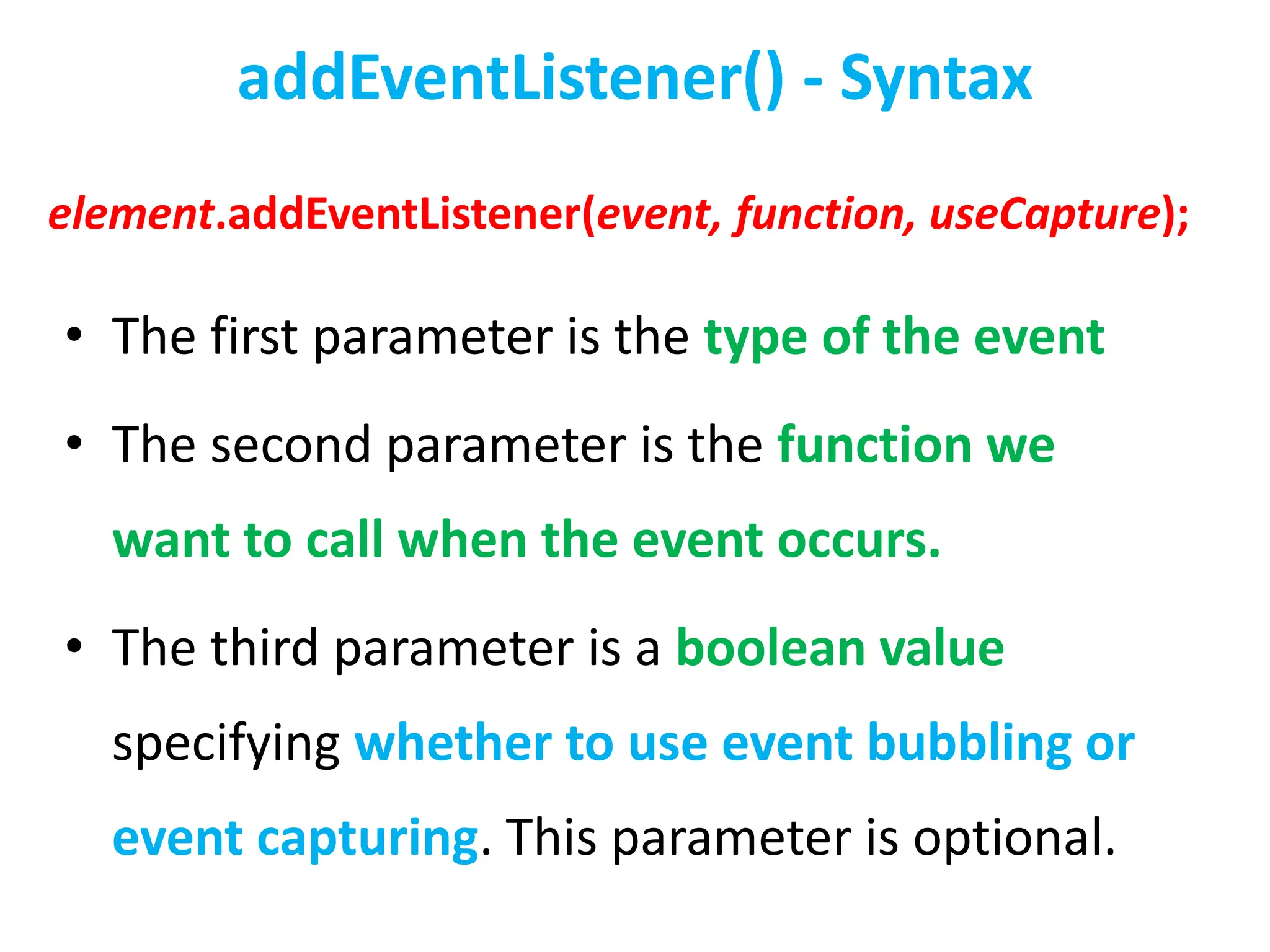 addEventListener() - Syntax
• The first parameter is the type of the event
• The second parameter is the function we
want to call when the event occurs.
• The third parameter is a boolean value
specifying whether to use event bubbling or
event capturing. This parameter is optional.
element.addEventListener(event, function, useCapture);
 