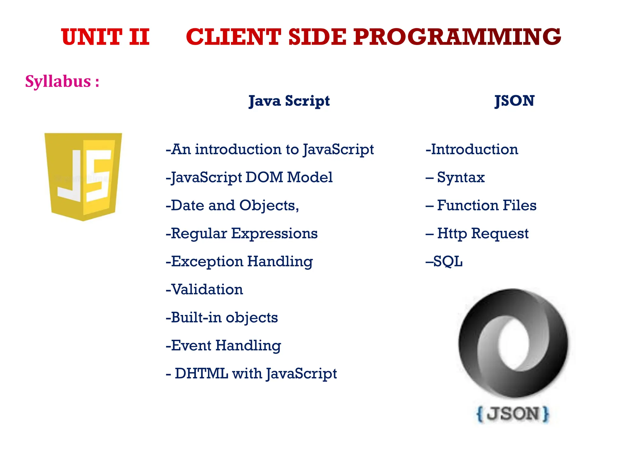 Syllabus :
Java Script JSON
-An introduction to JavaScript
-JavaScript DOM Model
-Date and Objects,
-Regular Expressions
-Exception Handling
-Validation
-Built-in objects
-Event Handling
- DHTML with JavaScript
-Introduction
– Syntax
– Function Files
– Http Request
–SQL
 