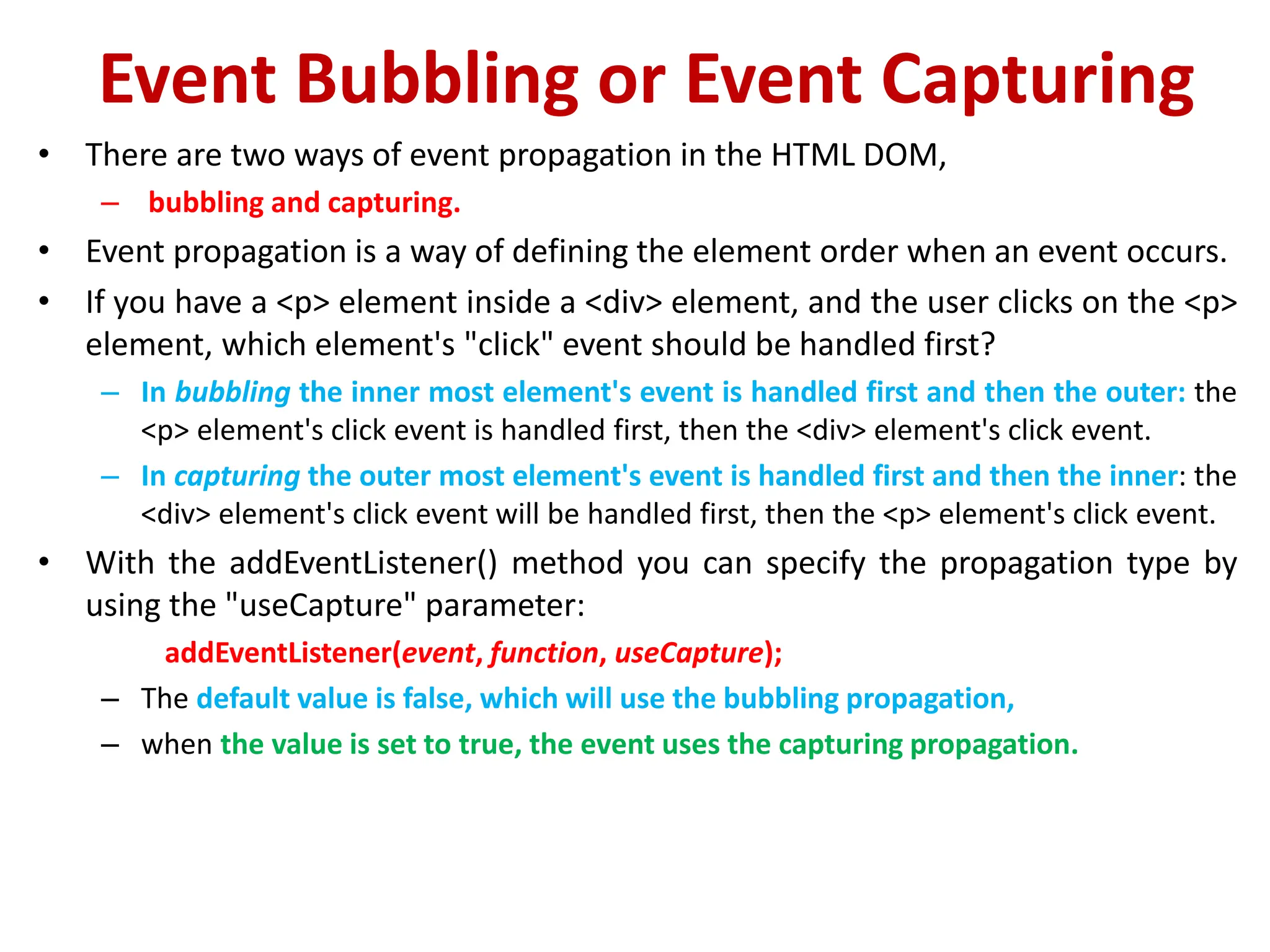 Event Bubbling or Event Capturing
• There are two ways of event propagation in the HTML DOM,
– bubbling and capturing.
• Event propagation is a way of defining the element order when an event occurs.
• If you have a <p> element inside a <div> element, and the user clicks on the <p>
element, which element's "click" event should be handled first?
– In bubbling the inner most element's event is handled first and then the outer: the
<p> element's click event is handled first, then the <div> element's click event.
– In capturing the outer most element's event is handled first and then the inner: the
<div> element's click event will be handled first, then the <p> element's click event.
• With the addEventListener() method you can specify the propagation type by
using the "useCapture" parameter:
addEventListener(event, function, useCapture);
– The default value is false, which will use the bubbling propagation,
– when the value is set to true, the event uses the capturing propagation.
 