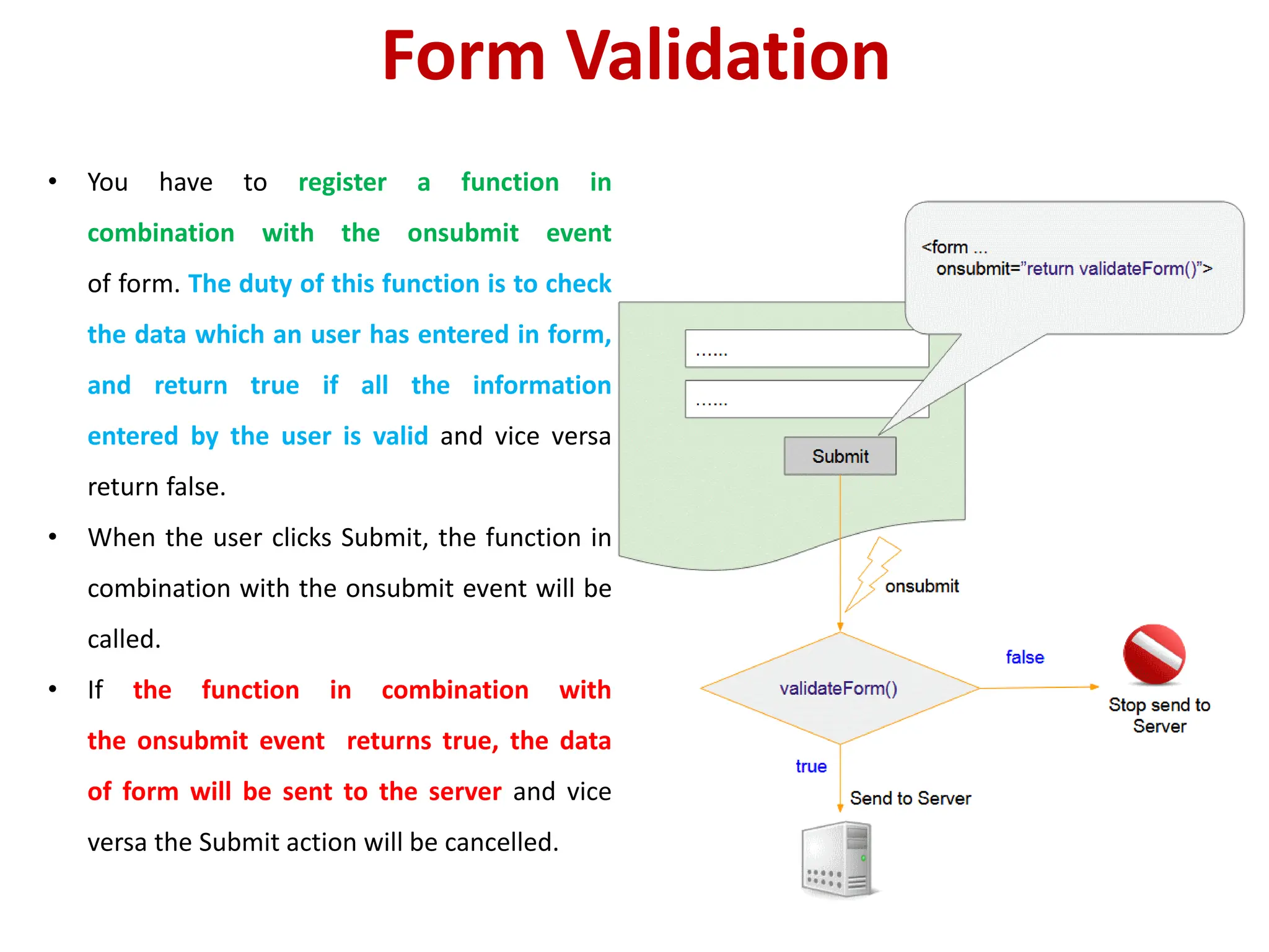 Form Validation
• You have to register a function in
combination with the onsubmit event
of form. The duty of this function is to check
the data which an user has entered in form,
and return true if all the information
entered by the user is valid and vice versa
return false.
• When the user clicks Submit, the function in
combination with the onsubmit event will be
called.
• If the function in combination with
the onsubmit event returns true, the data
of form will be sent to the server and vice
versa the Submit action will be cancelled.
 