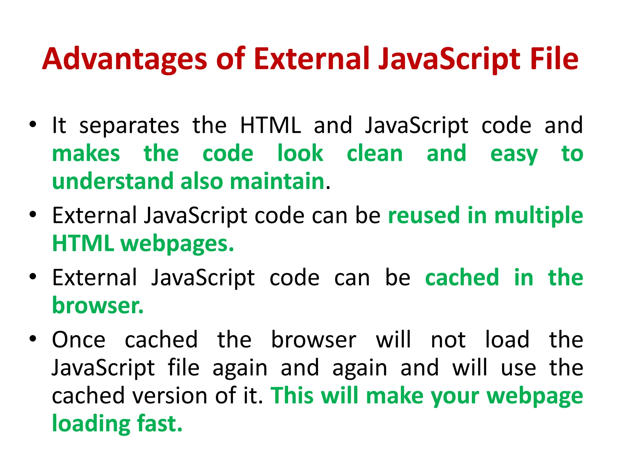 Advantages of External JavaScript File
• It separates the HTML and JavaScript code and
makes the code look clean and easy to
understand also maintain.
• External JavaScript code can be reused in multiple
HTML webpages.
• External JavaScript code can be cached in the
browser.
• Once cached the browser will not load the
JavaScript file again and again and will use the
cached version of it. This will make your webpage
loading fast.
 