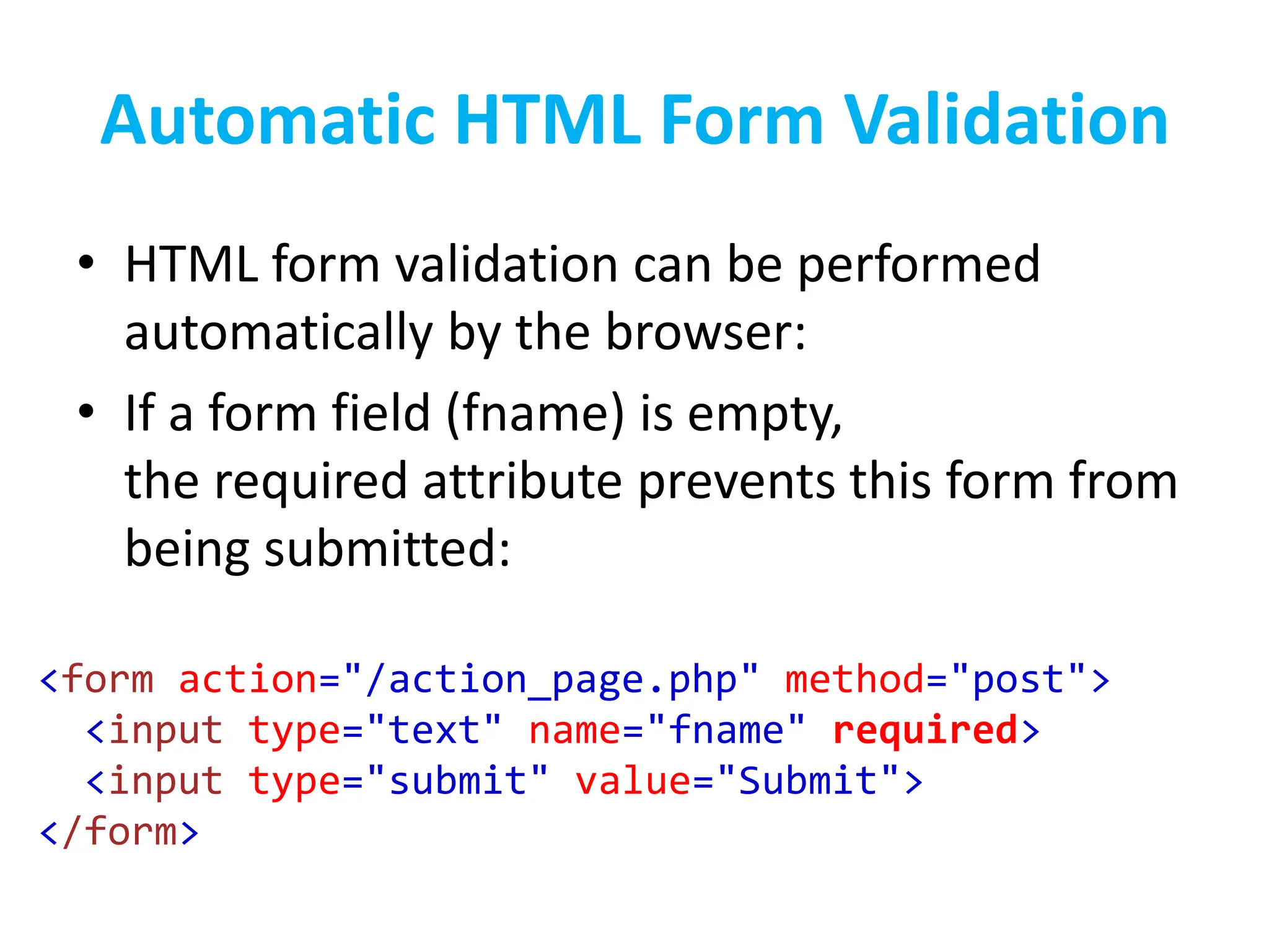 Automatic HTML Form Validation
• HTML form validation can be performed
automatically by the browser:
• If a form field (fname) is empty,
the required attribute prevents this form from
being submitted:
<form action="/action_page.php" method="post">
<input type="text" name="fname" required>
<input type="submit" value="Submit">
</form>
 