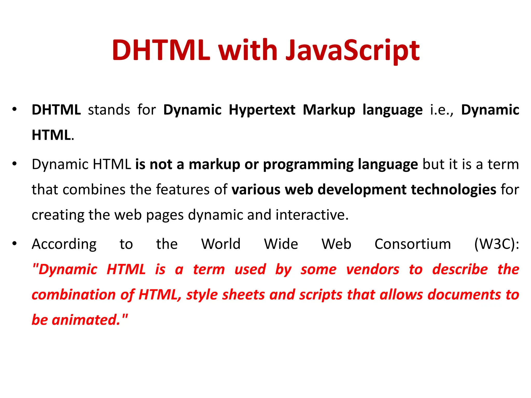DHTML with JavaScript
• DHTML stands for Dynamic Hypertext Markup language i.e., Dynamic
HTML.
• Dynamic HTML is not a markup or programming language but it is a term
that combines the features of various web development technologies for
creating the web pages dynamic and interactive.
• According to the World Wide Web Consortium (W3C):
"Dynamic HTML is a term used by some vendors to describe the
combination of HTML, style sheets and scripts that allows documents to
be animated."
 