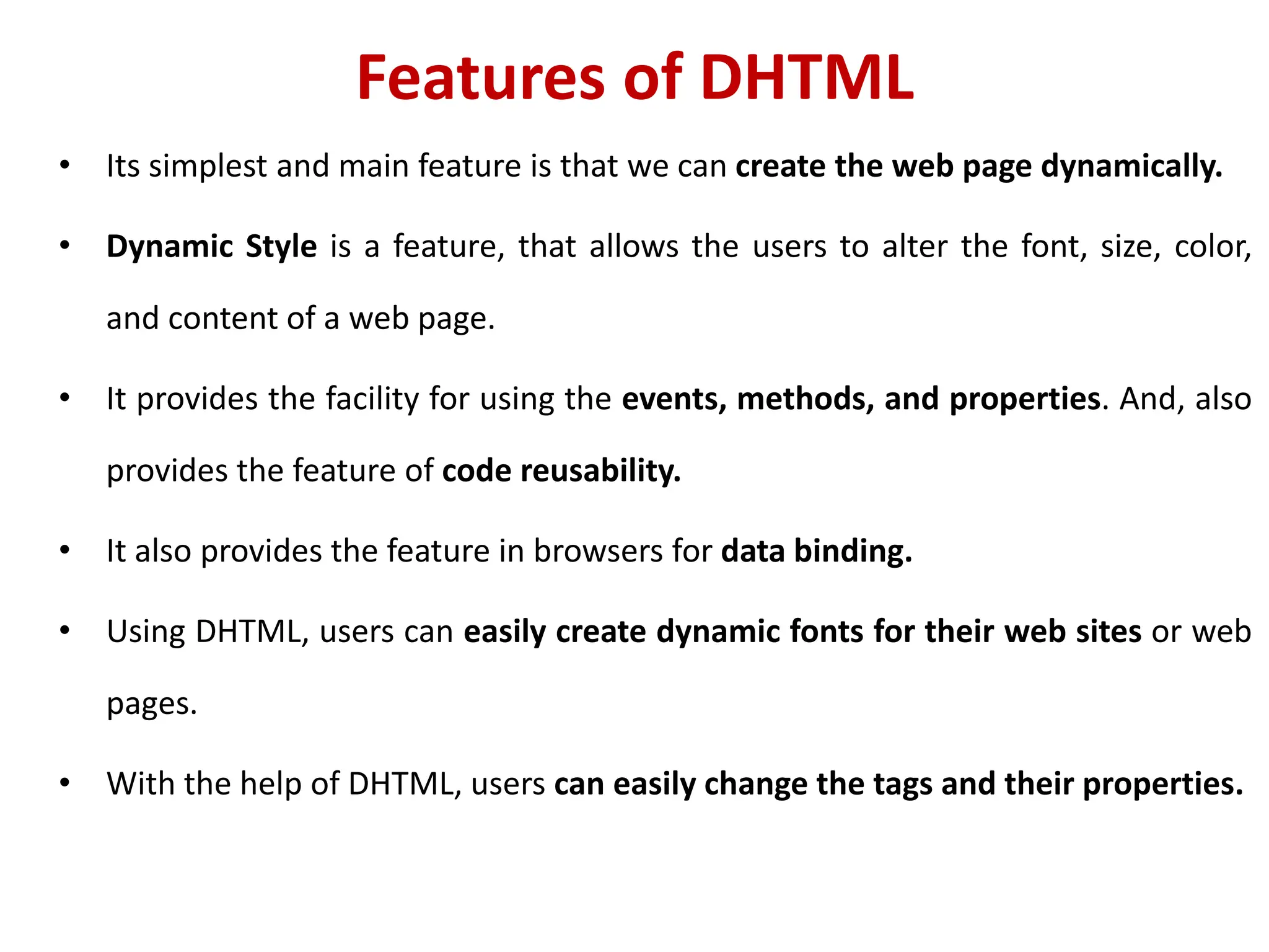 Features of DHTML
• Its simplest and main feature is that we can create the web page dynamically.
• Dynamic Style is a feature, that allows the users to alter the font, size, color,
and content of a web page.
• It provides the facility for using the events, methods, and properties. And, also
provides the feature of code reusability.
• It also provides the feature in browsers for data binding.
• Using DHTML, users can easily create dynamic fonts for their web sites or web
pages.
• With the help of DHTML, users can easily change the tags and their properties.
 