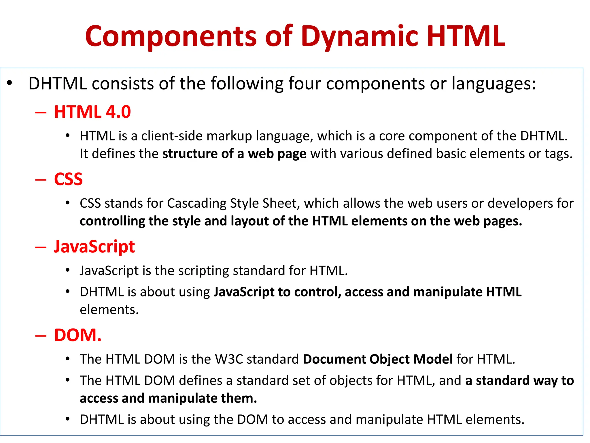 Components of Dynamic HTML
• DHTML consists of the following four components or languages:
– HTML 4.0
• HTML is a client-side markup language, which is a core component of the DHTML.
It defines the structure of a web page with various defined basic elements or tags.
– CSS
• CSS stands for Cascading Style Sheet, which allows the web users or developers for
controlling the style and layout of the HTML elements on the web pages.
– JavaScript
• JavaScript is the scripting standard for HTML.
• DHTML is about using JavaScript to control, access and manipulate HTML
elements.
– DOM.
• The HTML DOM is the W3C standard Document Object Model for HTML.
• The HTML DOM defines a standard set of objects for HTML, and a standard way to
access and manipulate them.
• DHTML is about using the DOM to access and manipulate HTML elements.
 