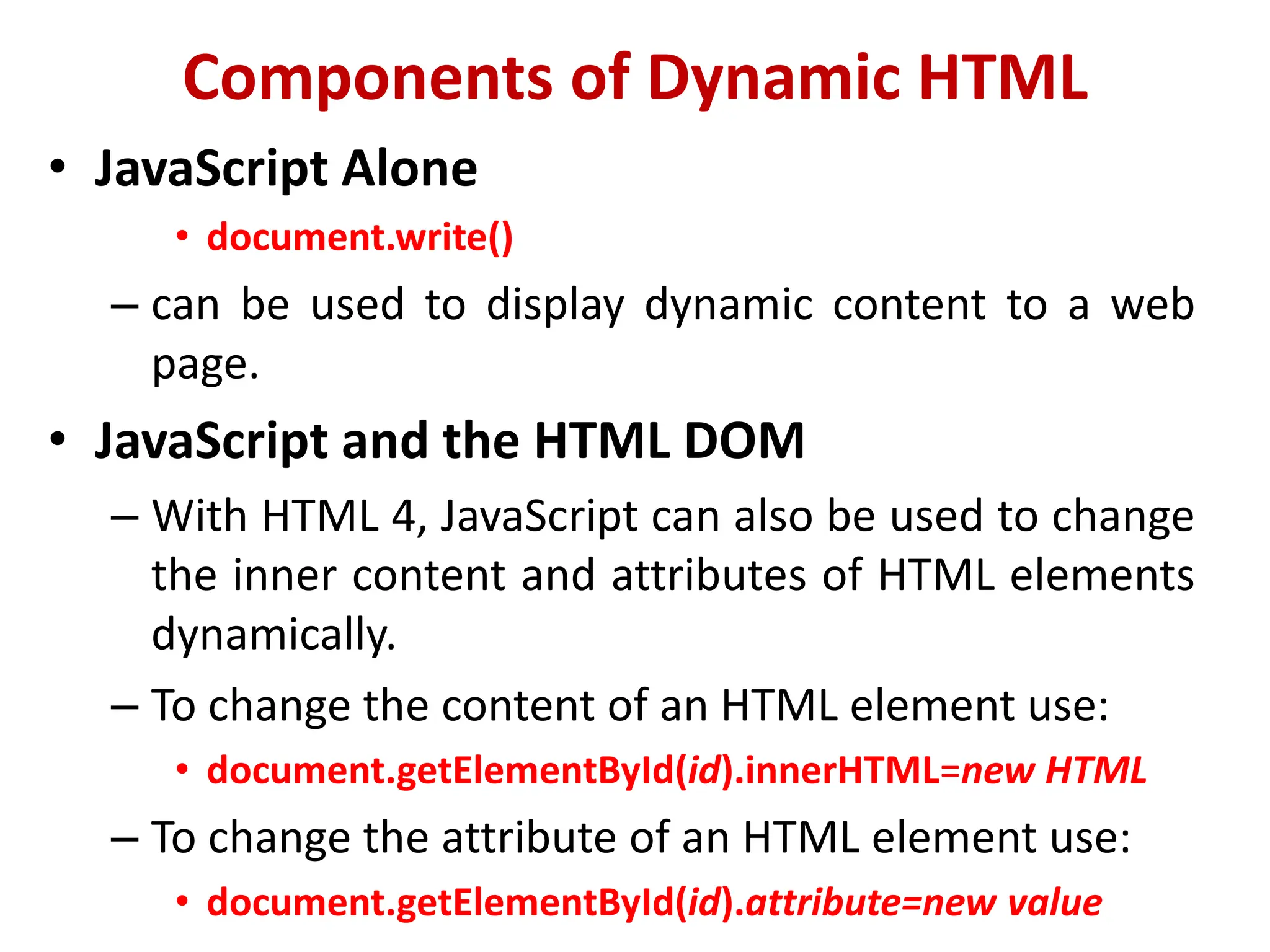 Components of Dynamic HTML
• JavaScript Alone
• document.write()
– can be used to display dynamic content to a web
page.
• JavaScript and the HTML DOM
– With HTML 4, JavaScript can also be used to change
the inner content and attributes of HTML elements
dynamically.
– To change the content of an HTML element use:
• document.getElementById(id).innerHTML=new HTML
– To change the attribute of an HTML element use:
• document.getElementById(id).attribute=new value
 