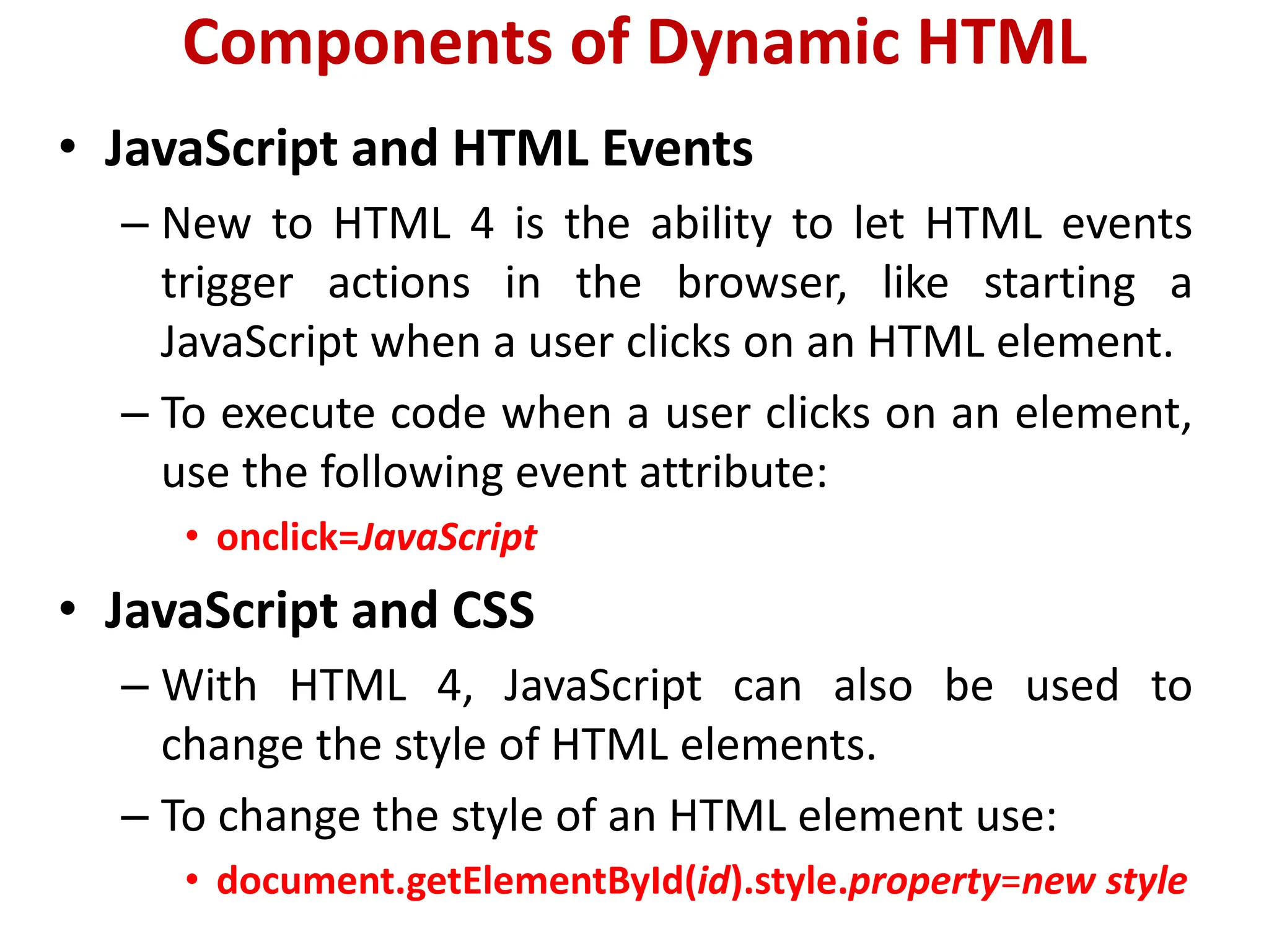 Components of Dynamic HTML
• JavaScript and HTML Events
– New to HTML 4 is the ability to let HTML events
trigger actions in the browser, like starting a
JavaScript when a user clicks on an HTML element.
– To execute code when a user clicks on an element,
use the following event attribute:
• onclick=JavaScript
• JavaScript and CSS
– With HTML 4, JavaScript can also be used to
change the style of HTML elements.
– To change the style of an HTML element use:
• document.getElementById(id).style.property=new style
 