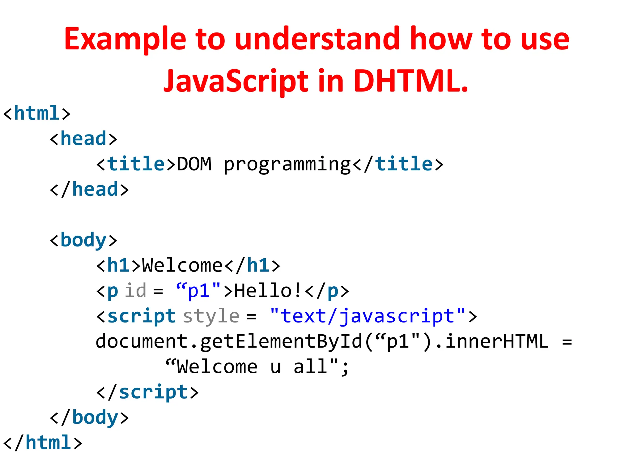Example to understand how to use
JavaScript in DHTML.
<html>
<head>
<title>DOM programming</title>
</head>
<body>
<h1>Welcome</h1>
<p id = “p1">Hello!</p>
<script style = "text/javascript">
document.getElementById(“p1").innerHTML =
“Welcome u all";
</script>
</body>
</html>
 