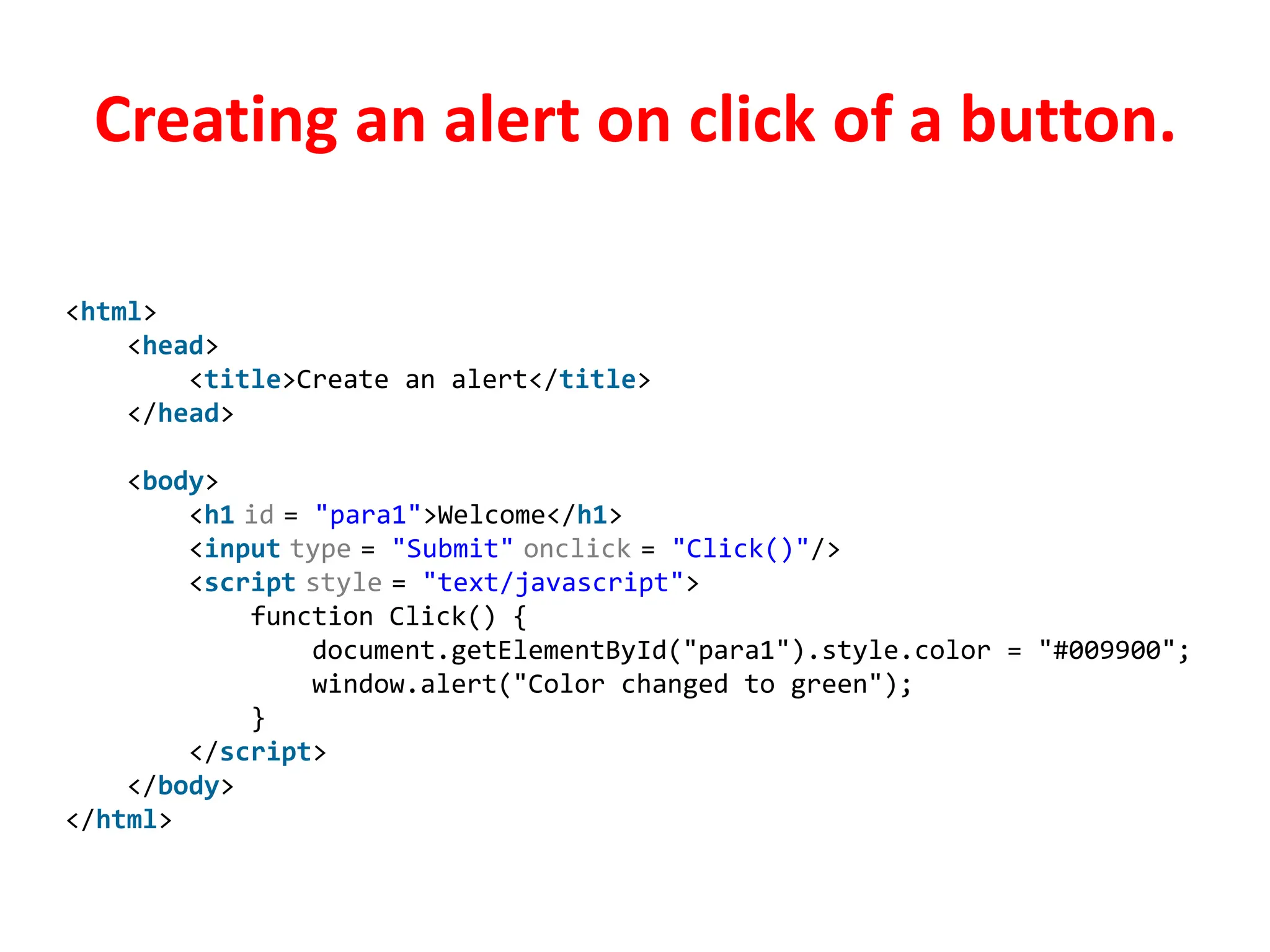 Creating an alert on click of a button.
<html>
<head>
<title>Create an alert</title>
</head>
<body>
<h1 id = "para1">Welcome</h1>
<input type = "Submit" onclick = "Click()"/>
<script style = "text/javascript">
function Click() {
document.getElementById("para1").style.color = "#009900";
window.alert("Color changed to green");
}
</script>
</body>
</html>
 