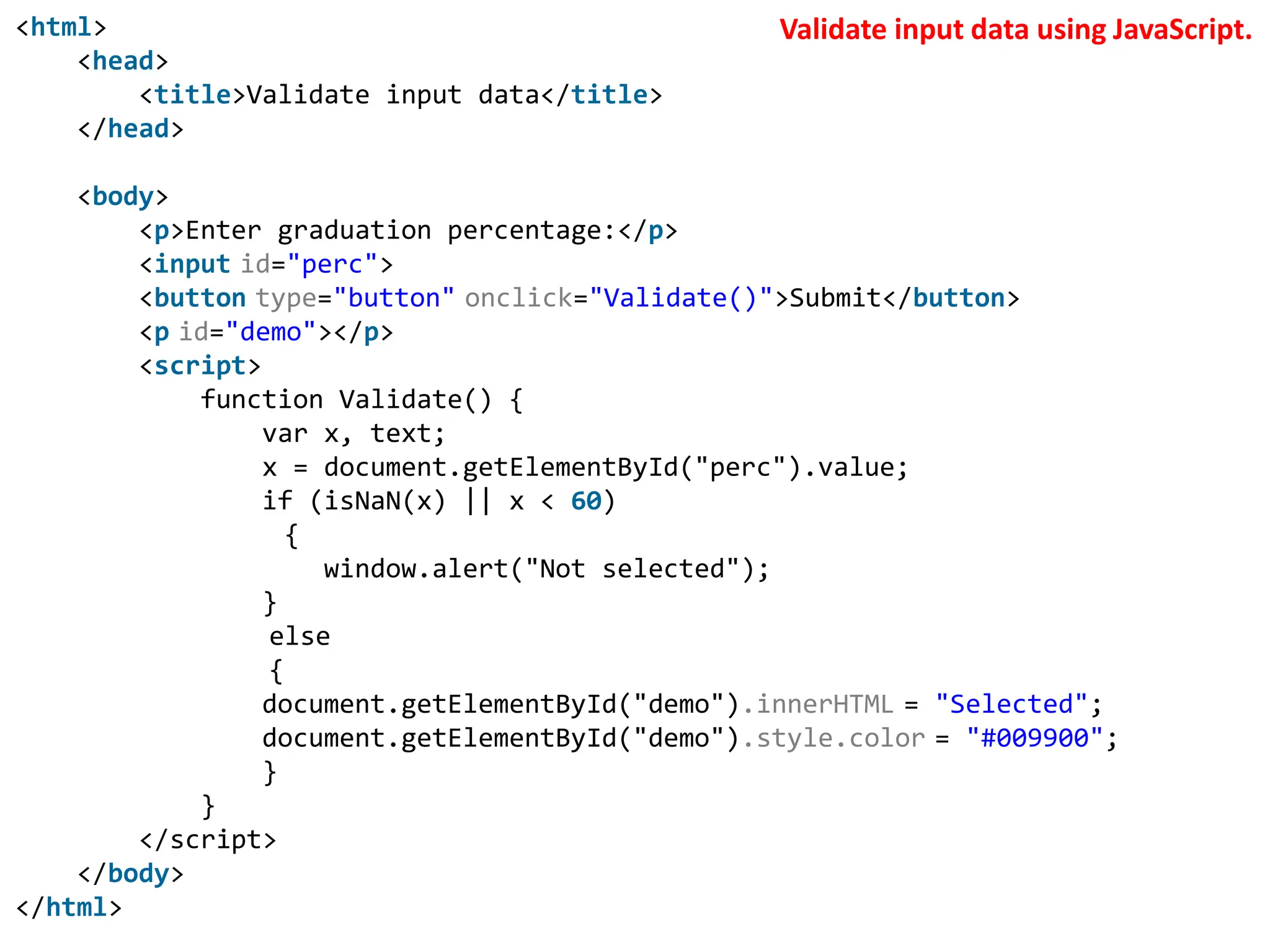 <html>
<head>
<title>Validate input data</title>
</head>
<body>
<p>Enter graduation percentage:</p>
<input id="perc">
<button type="button" onclick="Validate()">Submit</button>
<p id="demo"></p>
<script>
function Validate() {
var x, text;
x = document.getElementById("perc").value;
if (isNaN(x) || x < 60)
{
window.alert("Not selected");
}
else
{
document.getElementById("demo").innerHTML = "Selected";
document.getElementById("demo").style.color = "#009900";
}
}
</script>
</body>
</html>
Validate input data using JavaScript.
 