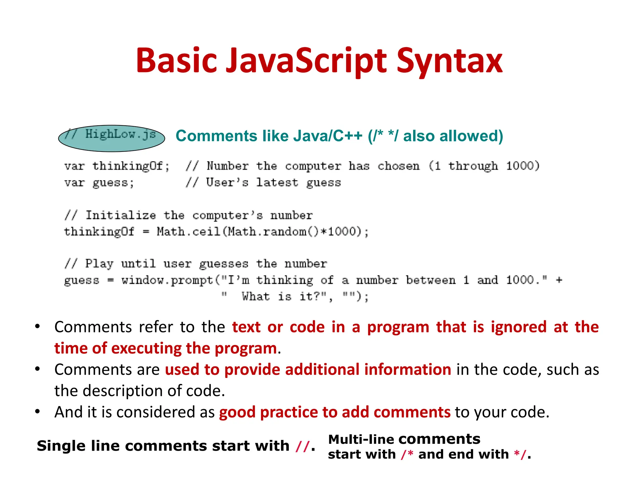 Basic JavaScript Syntax
Comments like Java/C++ (/* */ also allowed)
• Comments refer to the text or code in a program that is ignored at the
time of executing the program.
• Comments are used to provide additional information in the code, such as
the description of code.
• And it is considered as good practice to add comments to your code.
Single line comments start with //. Multi-line comments
start with /* and end with */.
 