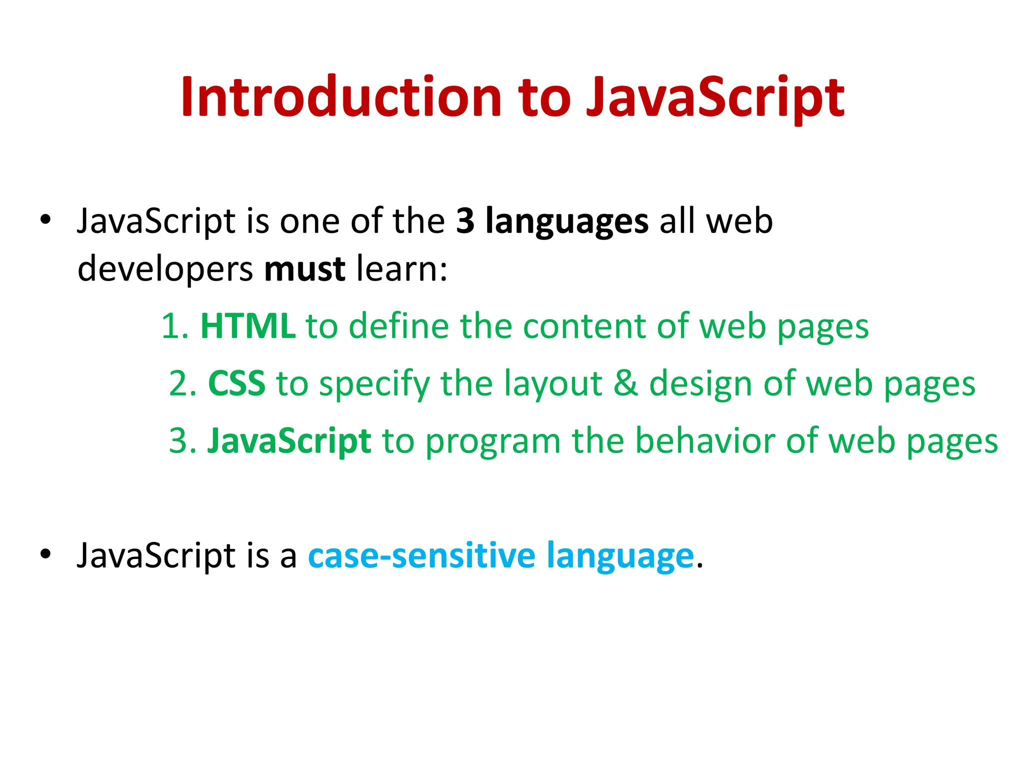 Introduction to JavaScript
• JavaScript is one of the 3 languages all web
developers must learn:
1. HTML to define the content of web pages
2. CSS to specify the layout & design of web pages
3. JavaScript to program the behavior of web pages
• JavaScript is a case-sensitive language.
 