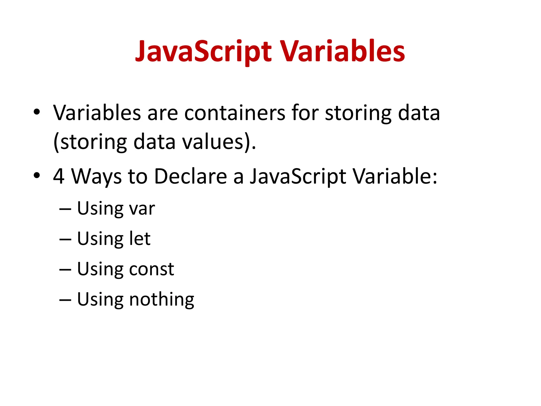 JavaScript Variables
• Variables are containers for storing data
(storing data values).
• 4 Ways to Declare a JavaScript Variable:
– Using var
– Using let
– Using const
– Using nothing
 