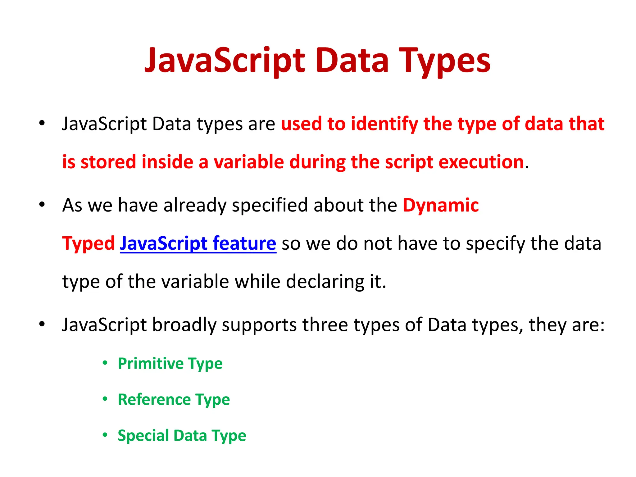 JavaScript Data Types
• JavaScript Data types are used to identify the type of data that
is stored inside a variable during the script execution.
• As we have already specified about the Dynamic
Typed JavaScript feature so we do not have to specify the data
type of the variable while declaring it.
• JavaScript broadly supports three types of Data types, they are:
• Primitive Type
• Reference Type
• Special Data Type
 