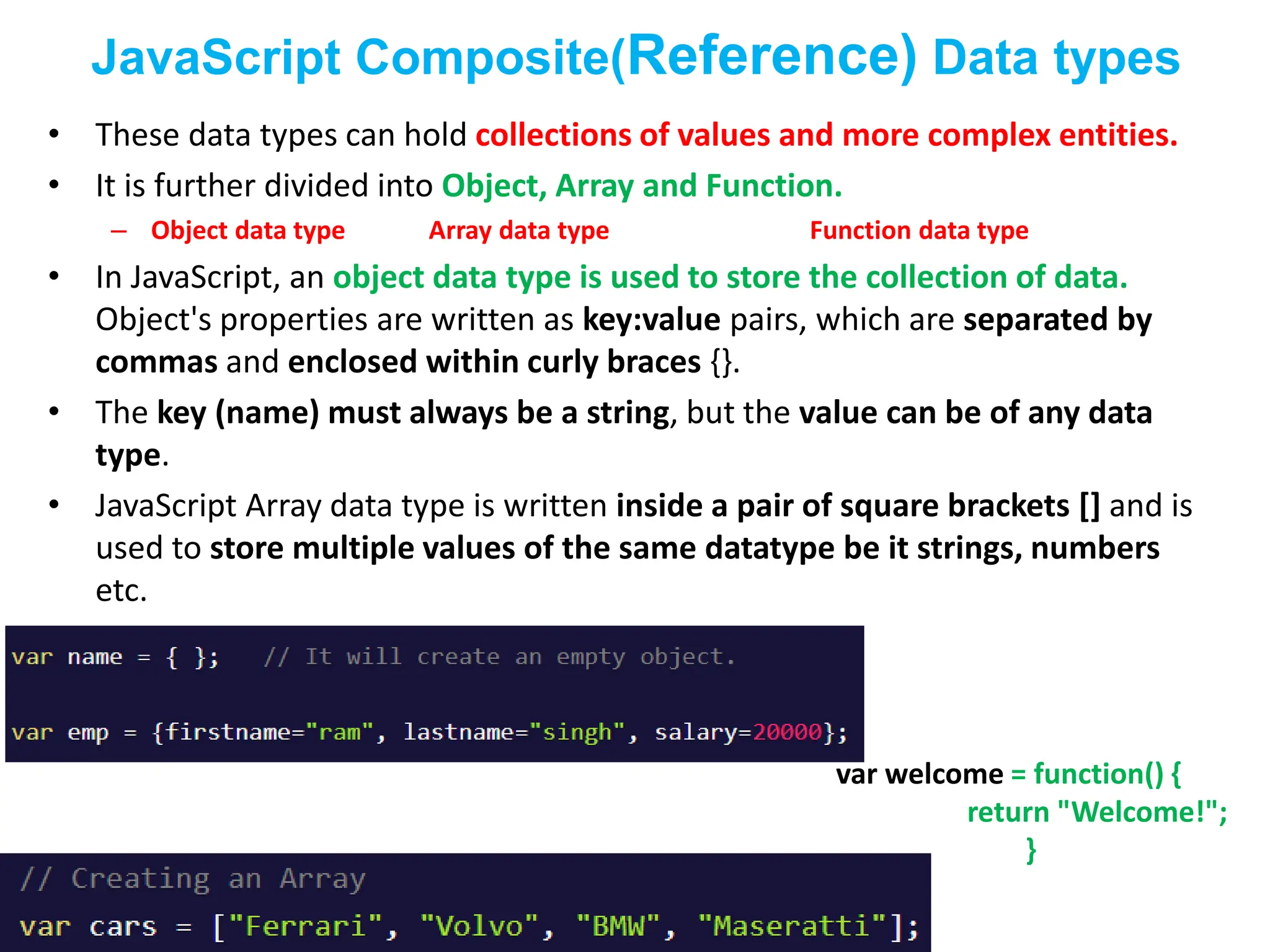 JavaScript Composite(Reference) Data types
• These data types can hold collections of values and more complex entities.
• It is further divided into Object, Array and Function.
– Object data type Array data type Function data type
• In JavaScript, an object data type is used to store the collection of data.
Object's properties are written as key:value pairs, which are separated by
commas and enclosed within curly braces {}.
• The key (name) must always be a string, but the value can be of any data
type.
• JavaScript Array data type is written inside a pair of square brackets [] and is
used to store multiple values of the same datatype be it strings, numbers
etc.
var welcome = function() {
return "Welcome!";
}
 