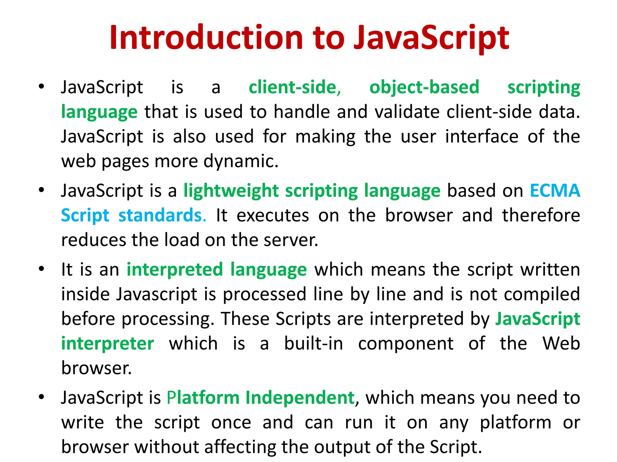 Introduction to JavaScript
• JavaScript is a client-side, object-based scripting
language that is used to handle and validate client-side data.
JavaScript is also used for making the user interface of the
web pages more dynamic.
• JavaScript is a lightweight scripting language based on ECMA
Script standards. It executes on the browser and therefore
reduces the load on the server.
• It is an interpreted language which means the script written
inside Javascript is processed line by line and is not compiled
before processing. These Scripts are interpreted by JavaScript
interpreter which is a built-in component of the Web
browser.
• JavaScript is Platform Independent, which means you need to
write the script once and can run it on any platform or
browser without affecting the output of the Script.
 