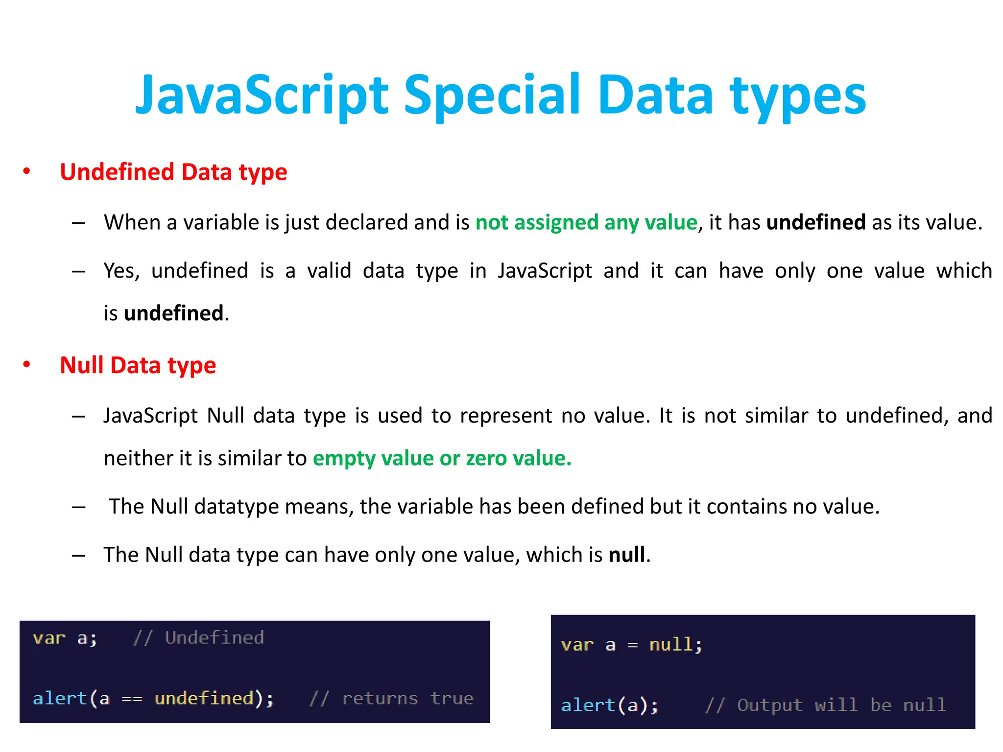 JavaScript Special Data types
• Undefined Data type
– When a variable is just declared and is not assigned any value, it has undefined as its value.
– Yes, undefined is a valid data type in JavaScript and it can have only one value which
is undefined.
• Null Data type
– JavaScript Null data type is used to represent no value. It is not similar to undefined, and
neither it is similar to empty value or zero value.
– The Null datatype means, the variable has been defined but it contains no value.
– The Null data type can have only one value, which is null.
 