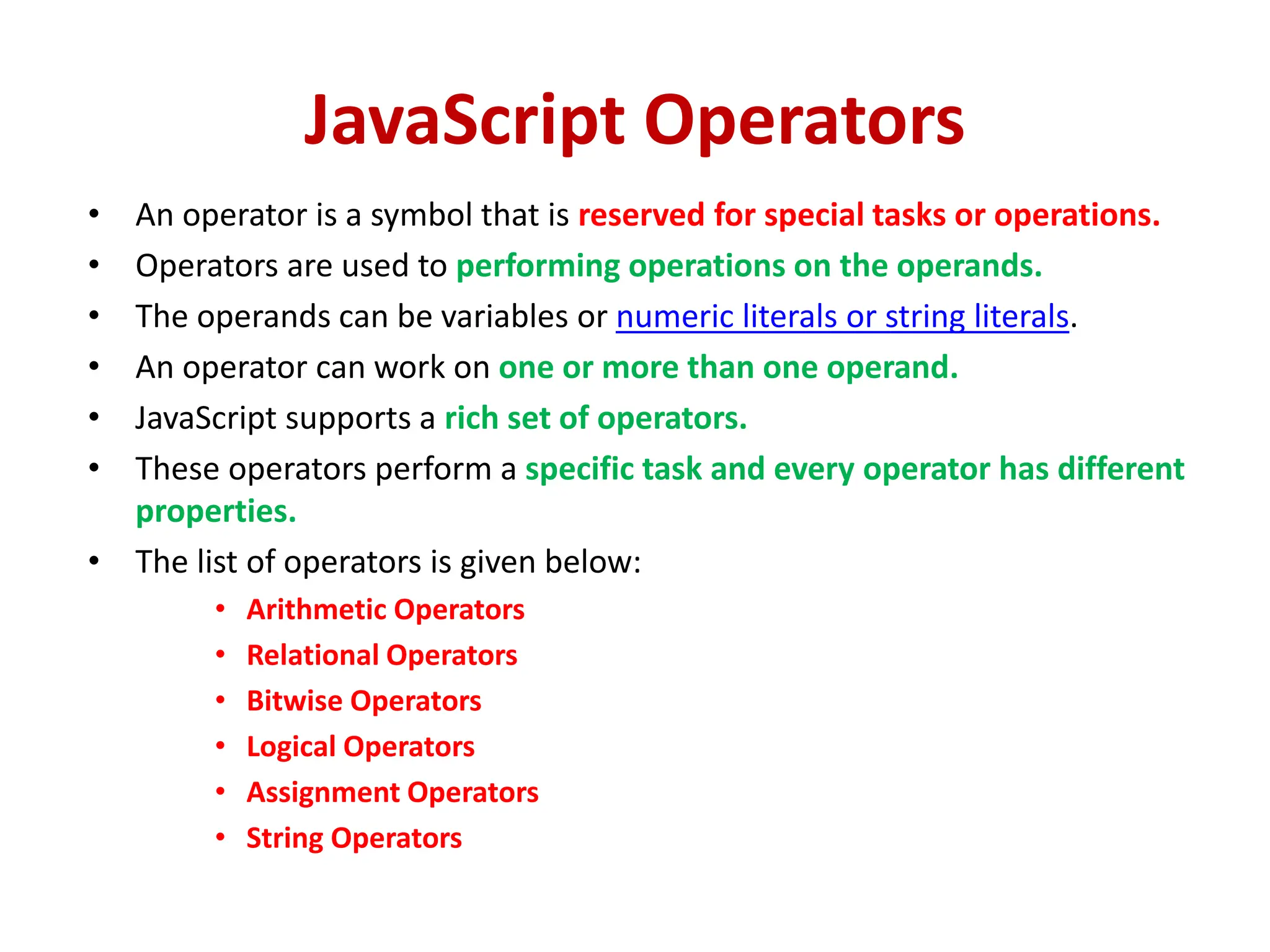 JavaScript Operators
• An operator is a symbol that is reserved for special tasks or operations.
• Operators are used to performing operations on the operands.
• The operands can be variables or numeric literals or string literals.
• An operator can work on one or more than one operand.
• JavaScript supports a rich set of operators.
• These operators perform a specific task and every operator has different
properties.
• The list of operators is given below:
• Arithmetic Operators
• Relational Operators
• Bitwise Operators
• Logical Operators
• Assignment Operators
• String Operators
 