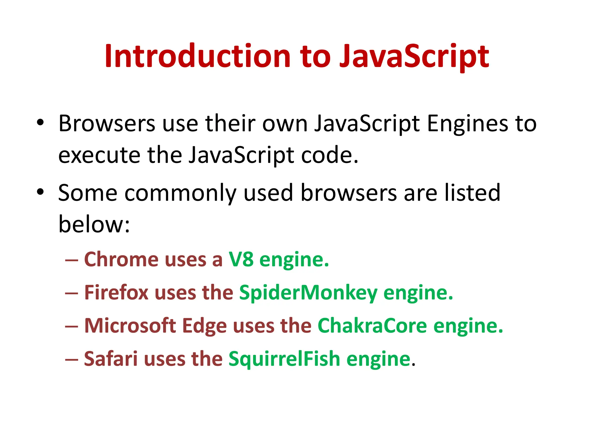 Introduction to JavaScript
• Browsers use their own JavaScript Engines to
execute the JavaScript code.
• Some commonly used browsers are listed
below:
– Chrome uses a V8 engine.
– Firefox uses the SpiderMonkey engine.
– Microsoft Edge uses the ChakraCore engine.
– Safari uses the SquirrelFish engine.
 