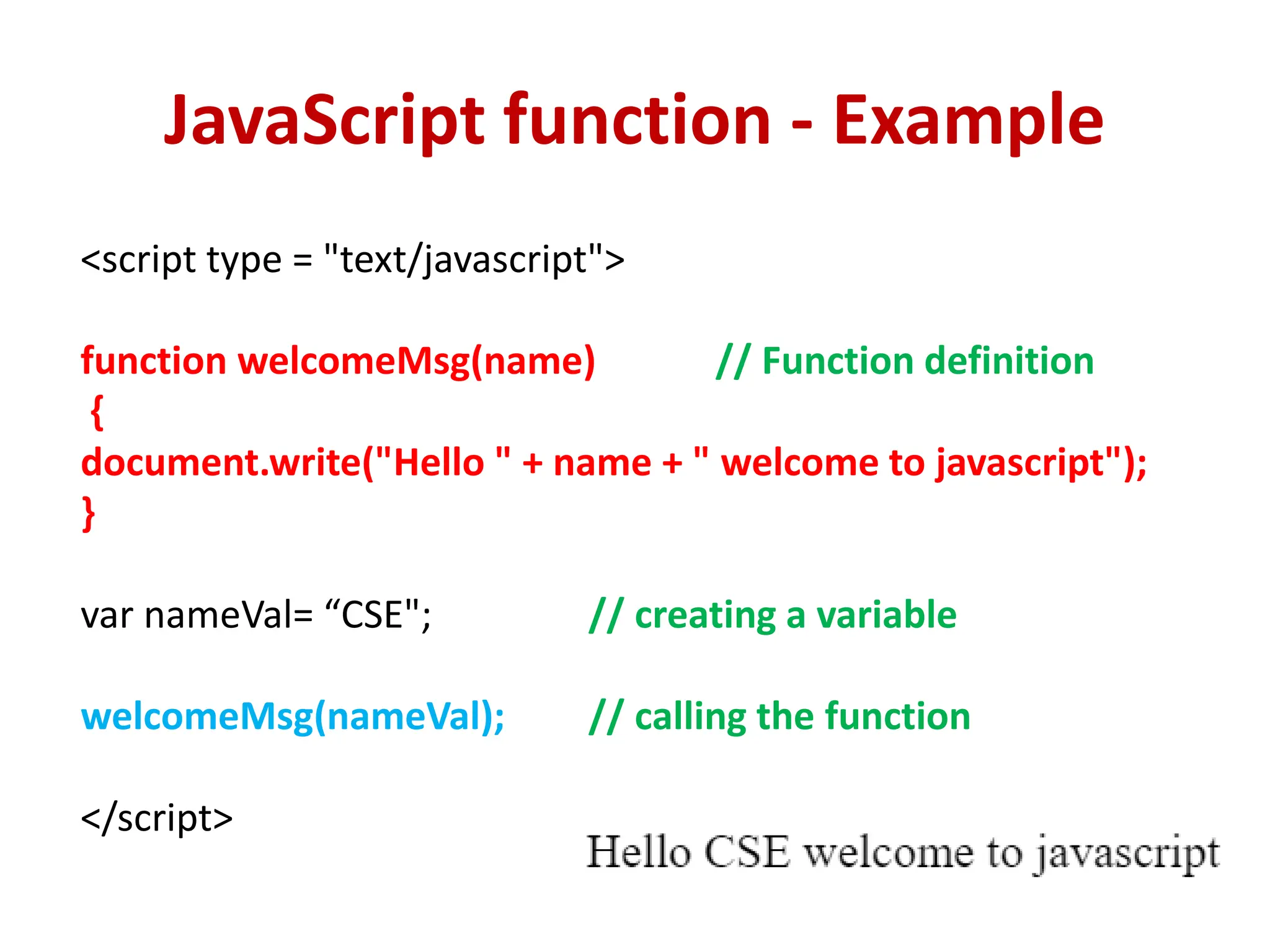 JavaScript function - Example
<script type = "text/javascript">
function welcomeMsg(name) // Function definition
{
document.write("Hello " + name + " welcome to javascript");
}
var nameVal= “CSE"; // creating a variable
welcomeMsg(nameVal); // calling the function
</script>
 