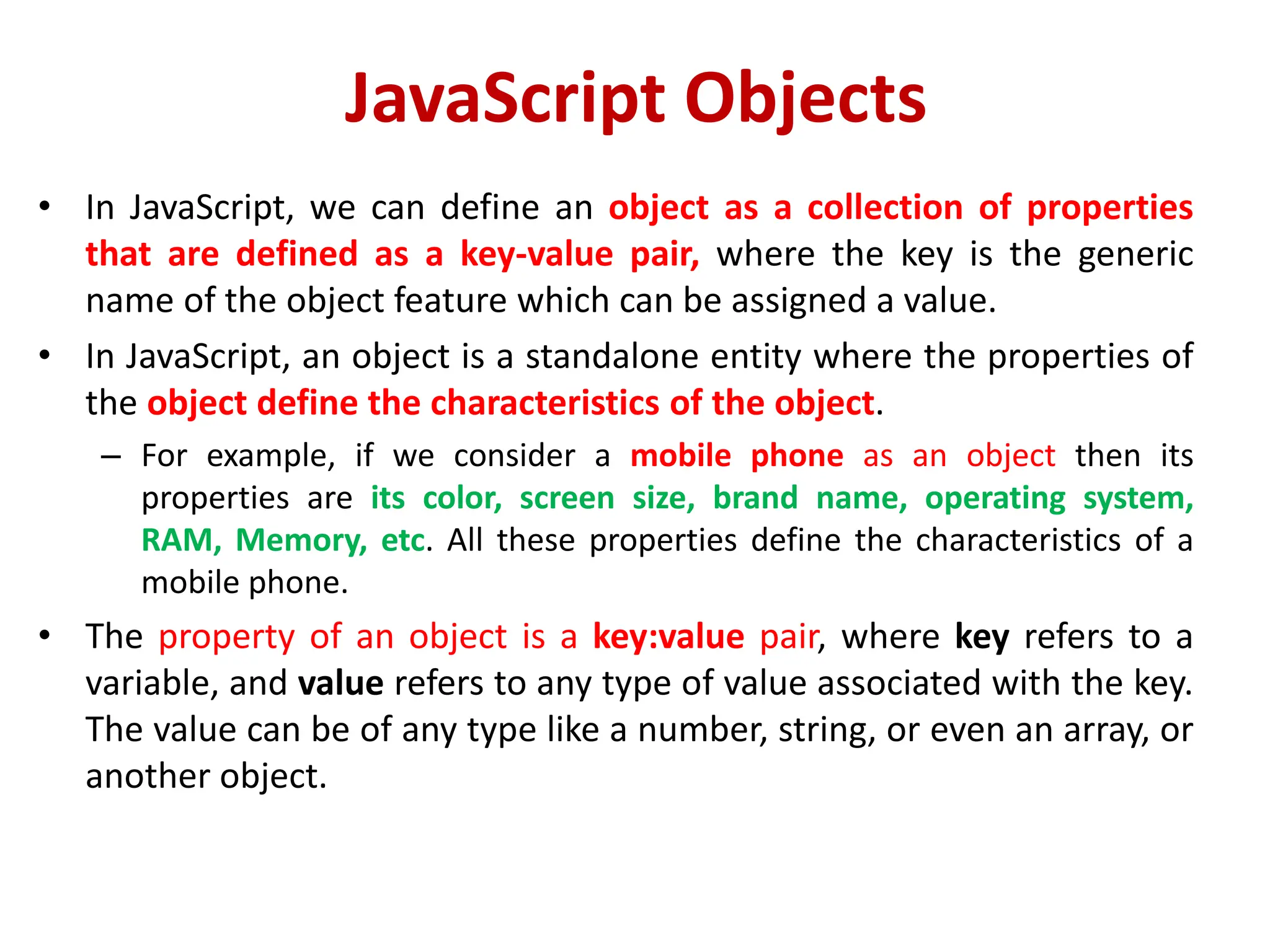 JavaScript Objects
• In JavaScript, we can define an object as a collection of properties
that are defined as a key-value pair, where the key is the generic
name of the object feature which can be assigned a value.
• In JavaScript, an object is a standalone entity where the properties of
the object define the characteristics of the object.
– For example, if we consider a mobile phone as an object then its
properties are its color, screen size, brand name, operating system,
RAM, Memory, etc. All these properties define the characteristics of a
mobile phone.
• The property of an object is a key:value pair, where key refers to a
variable, and value refers to any type of value associated with the key.
The value can be of any type like a number, string, or even an array, or
another object.
 