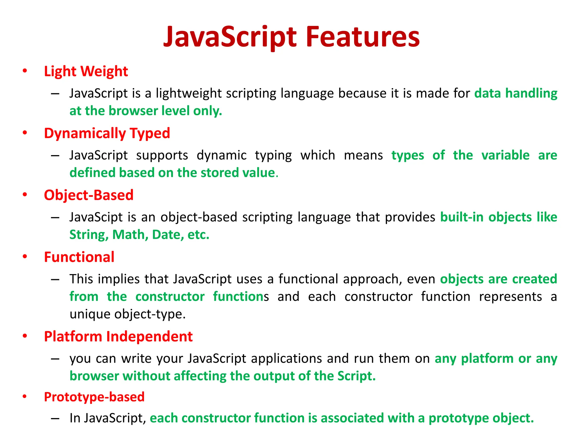 JavaScript Features
• Light Weight
– JavaScript is a lightweight scripting language because it is made for data handling
at the browser level only.
• Dynamically Typed
– JavaScript supports dynamic typing which means types of the variable are
defined based on the stored value.
• Object-Based
– JavaScipt is an object-based scripting language that provides built-in objects like
String, Math, Date, etc.
• Functional
– This implies that JavaScript uses a functional approach, even objects are created
from the constructor functions and each constructor function represents a
unique object-type.
• Platform Independent
– you can write your JavaScript applications and run them on any platform or any
browser without affecting the output of the Script.
• Prototype-based
– In JavaScript, each constructor function is associated with a prototype object.
 