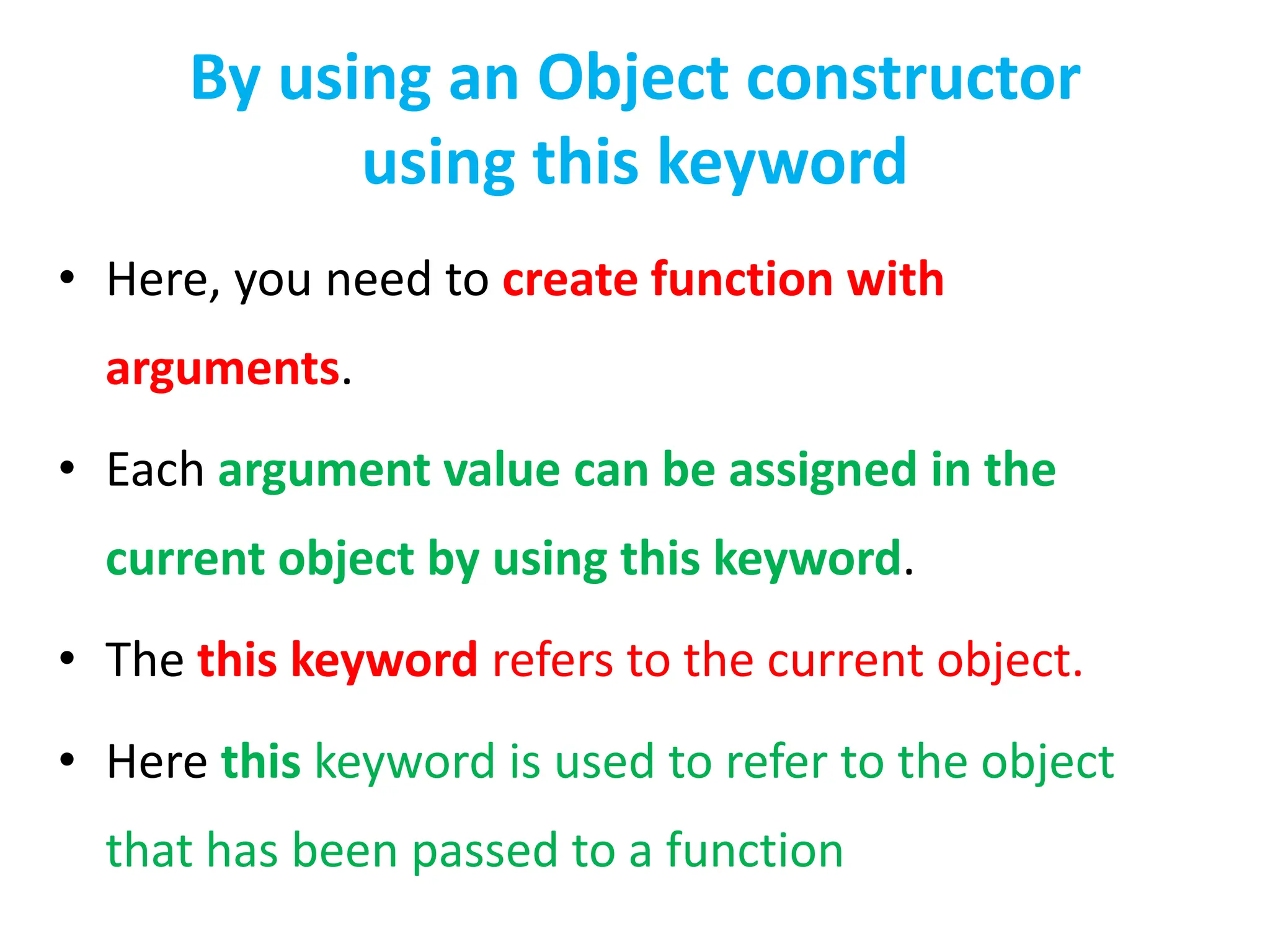 By using an Object constructor
using this keyword
• Here, you need to create function with
arguments.
• Each argument value can be assigned in the
current object by using this keyword.
• The this keyword refers to the current object.
• Here this keyword is used to refer to the object
that has been passed to a function
 
