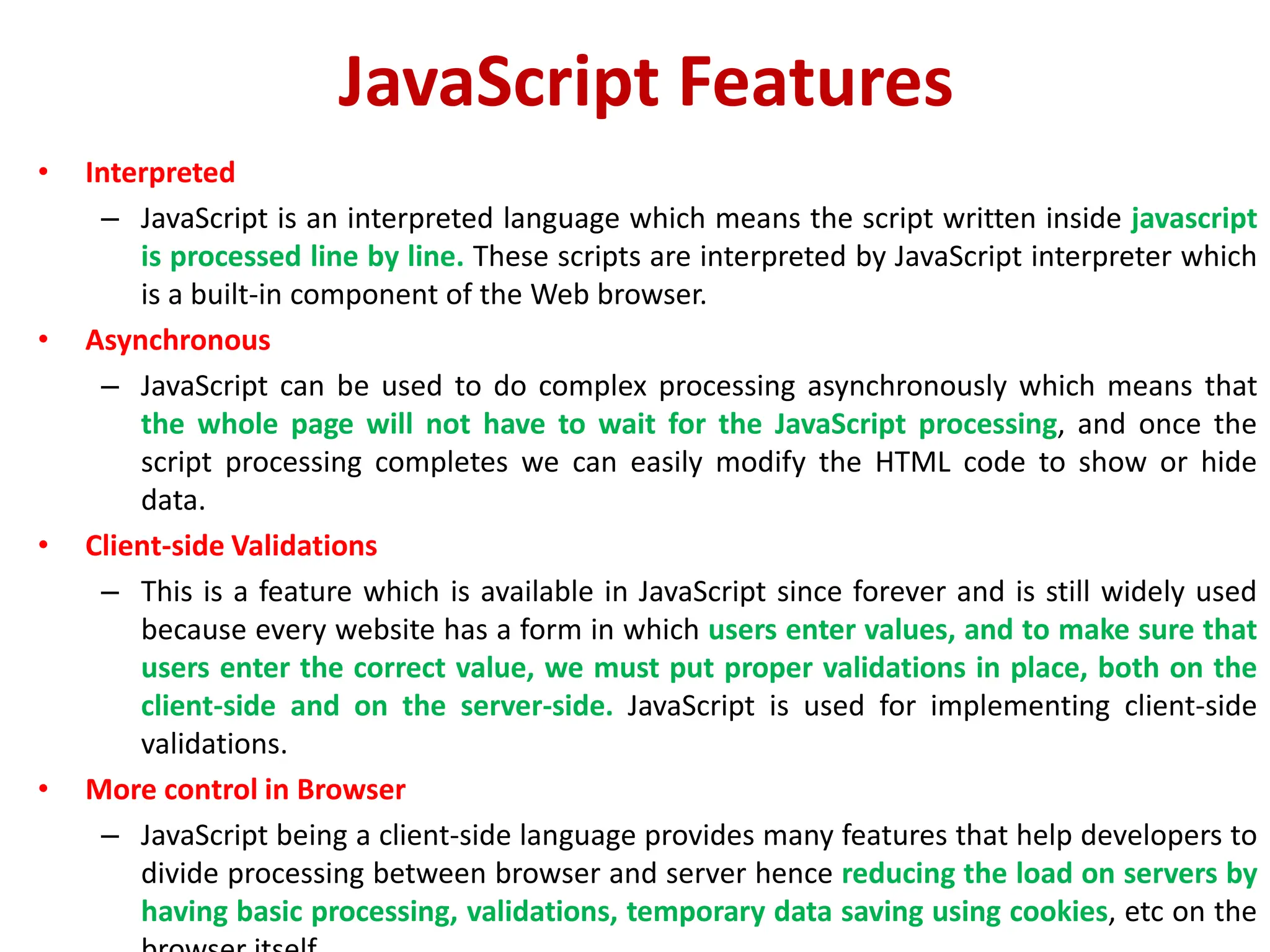 JavaScript Features
• Interpreted
– JavaScript is an interpreted language which means the script written inside javascript
is processed line by line. These scripts are interpreted by JavaScript interpreter which
is a built-in component of the Web browser.
• Asynchronous
– JavaScript can be used to do complex processing asynchronously which means that
the whole page will not have to wait for the JavaScript processing, and once the
script processing completes we can easily modify the HTML code to show or hide
data.
• Client-side Validations
– This is a feature which is available in JavaScript since forever and is still widely used
because every website has a form in which users enter values, and to make sure that
users enter the correct value, we must put proper validations in place, both on the
client-side and on the server-side. JavaScript is used for implementing client-side
validations.
• More control in Browser
– JavaScript being a client-side language provides many features that help developers to
divide processing between browser and server hence reducing the load on servers by
having basic processing, validations, temporary data saving using cookies, etc on the
 
