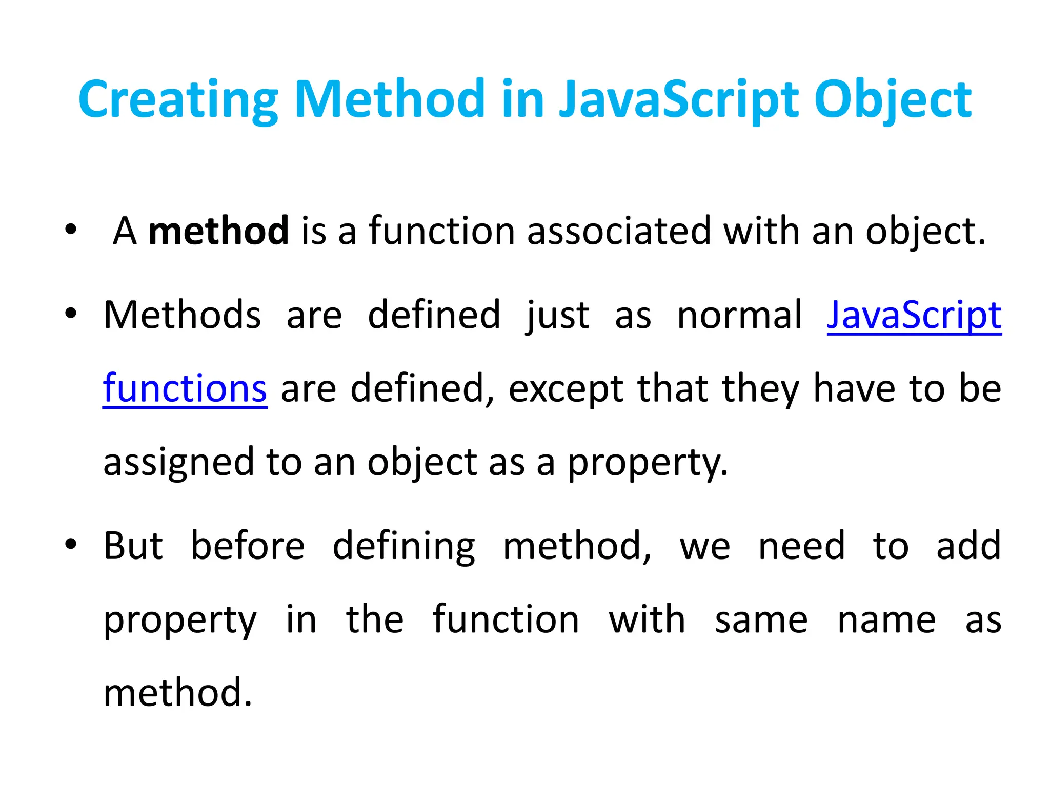 Creating Method in JavaScript Object
• A method is a function associated with an object.
• Methods are defined just as normal JavaScript
functions are defined, except that they have to be
assigned to an object as a property.
• But before defining method, we need to add
property in the function with same name as
method.
 