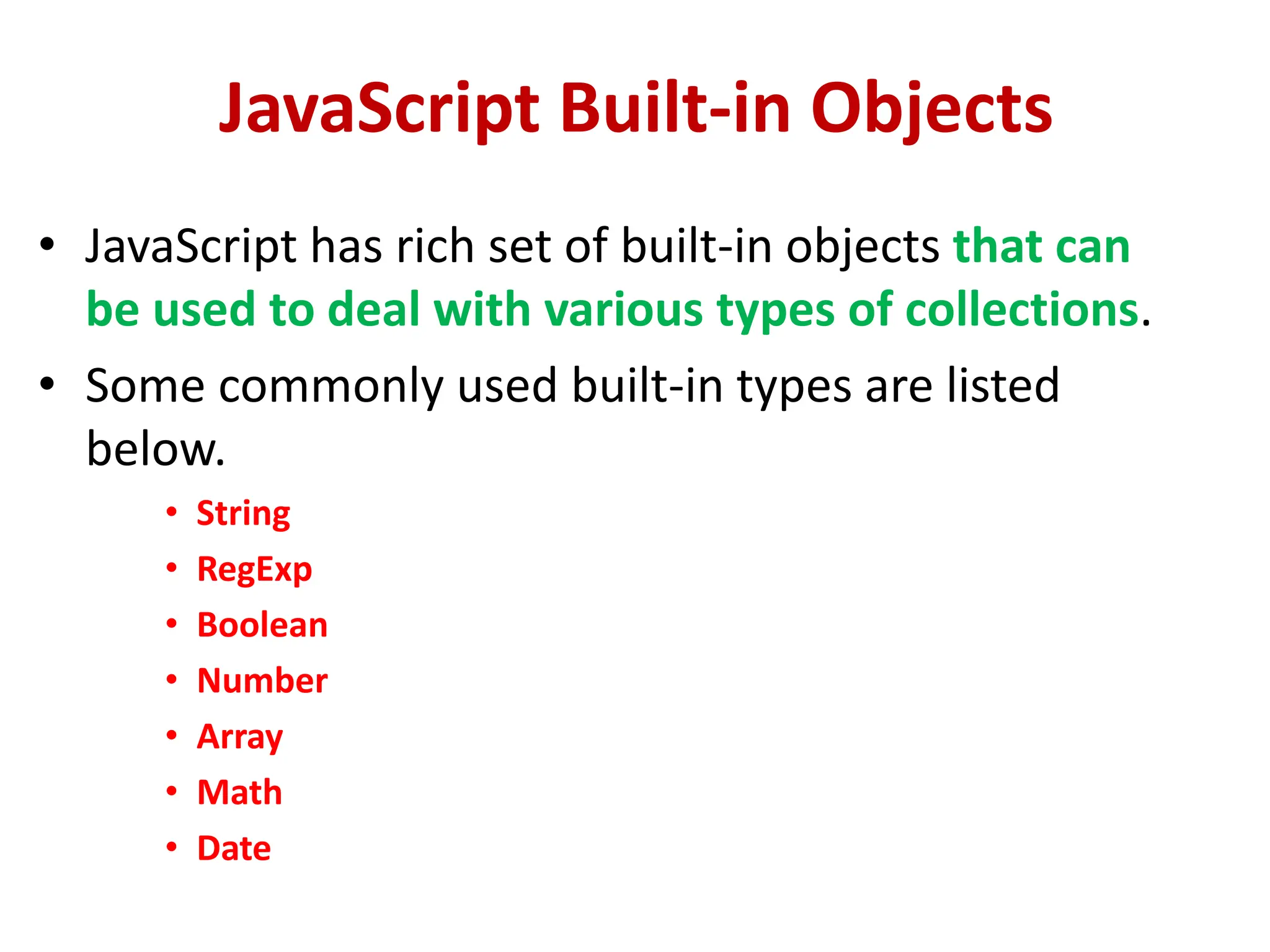 JavaScript Built-in Objects
• JavaScript has rich set of built-in objects that can
be used to deal with various types of collections.
• Some commonly used built-in types are listed
below.
• String
• RegExp
• Boolean
• Number
• Array
• Math
• Date
 