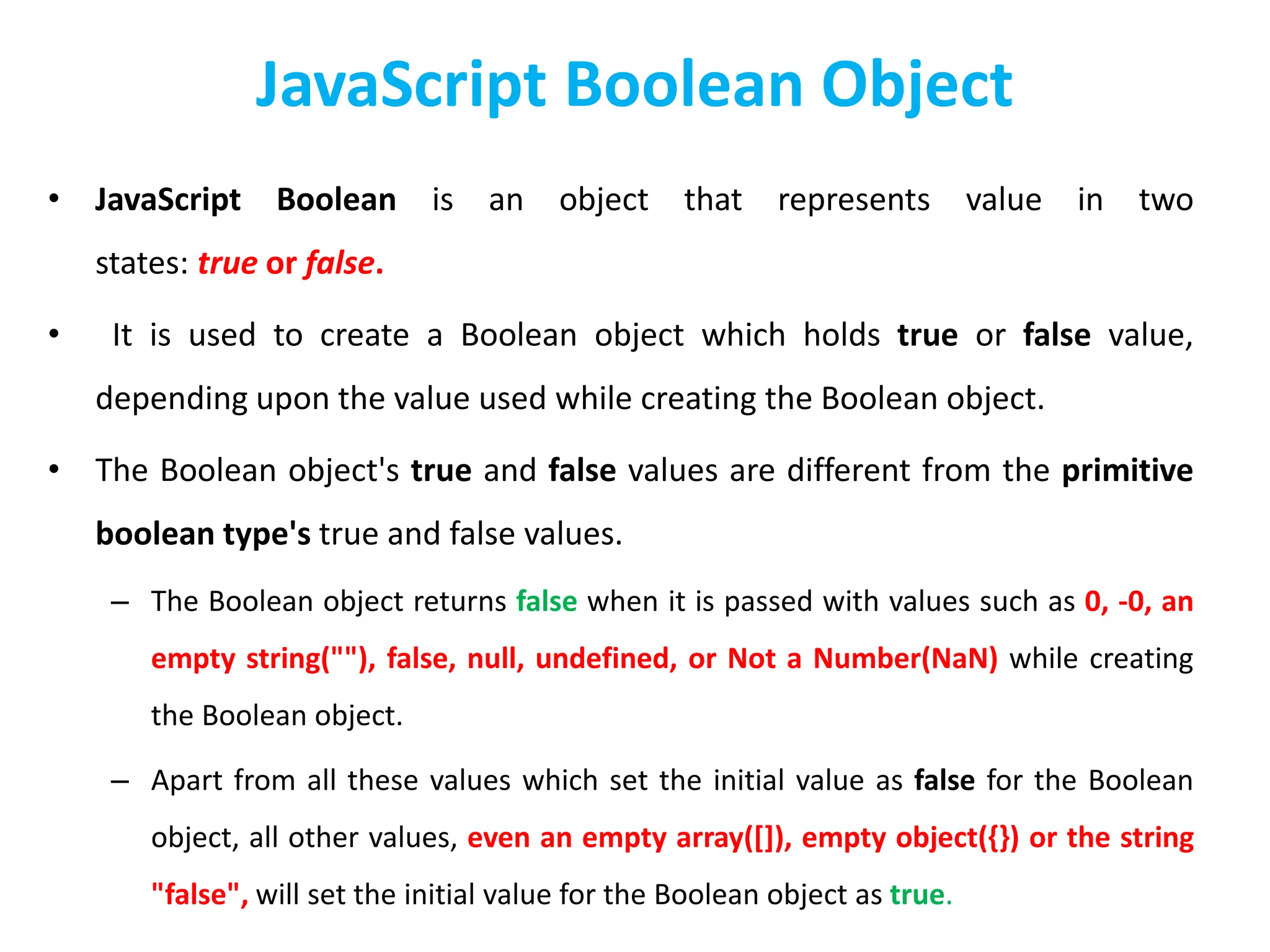 JavaScript Boolean Object
• JavaScript Boolean is an object that represents value in two
states: true or false.
• It is used to create a Boolean object which holds true or false value,
depending upon the value used while creating the Boolean object.
• The Boolean object's true and false values are different from the primitive
boolean type's true and false values.
– The Boolean object returns false when it is passed with values such as 0, -0, an
empty string(""), false, null, undefined, or Not a Number(NaN) while creating
the Boolean object.
– Apart from all these values which set the initial value as false for the Boolean
object, all other values, even an empty array([]), empty object({}) or the string
"false", will set the initial value for the Boolean object as true.
 