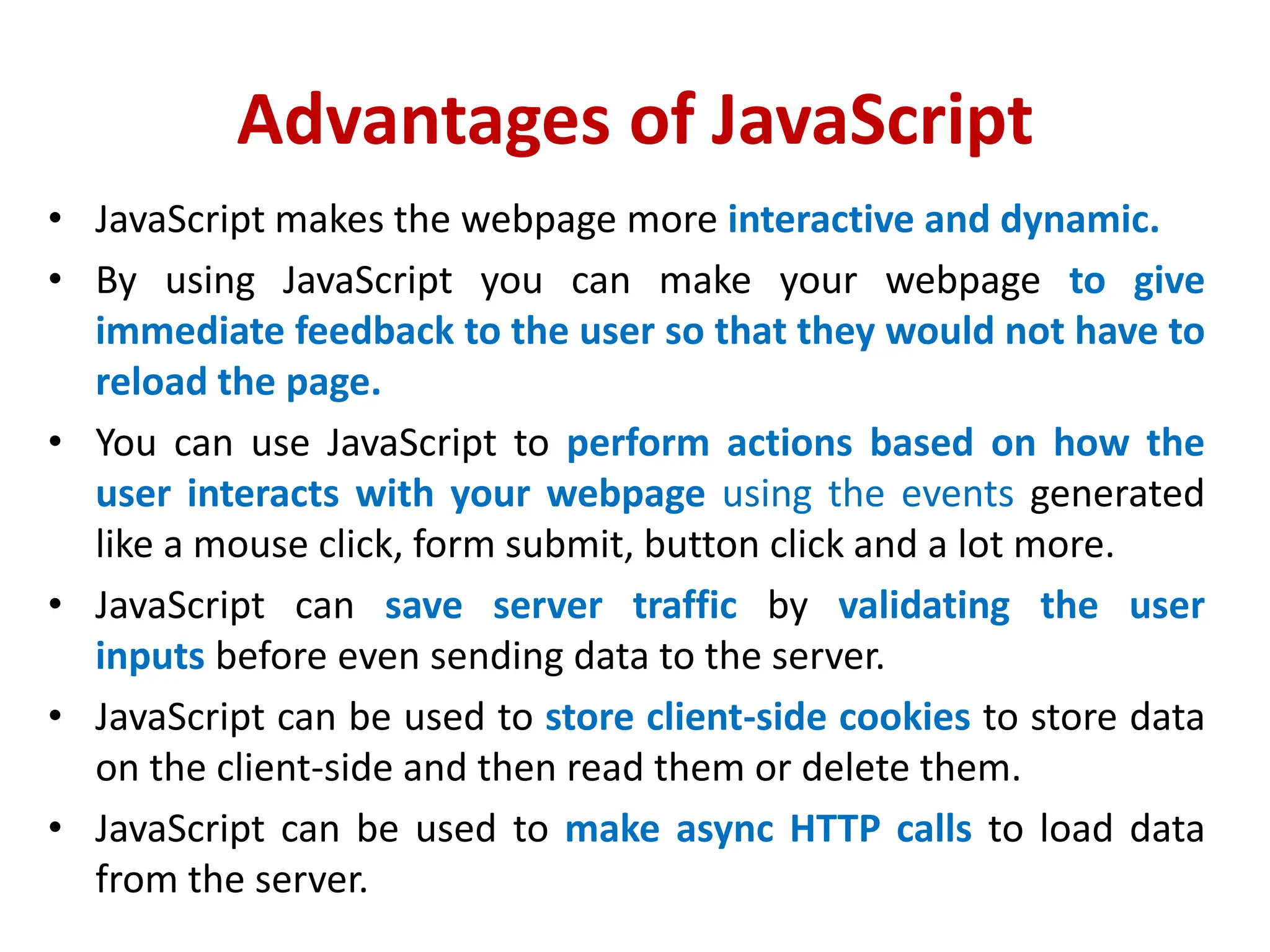 Advantages of JavaScript
• JavaScript makes the webpage more interactive and dynamic.
• By using JavaScript you can make your webpage to give
immediate feedback to the user so that they would not have to
reload the page.
• You can use JavaScript to perform actions based on how the
user interacts with your webpage using the events generated
like a mouse click, form submit, button click and a lot more.
• JavaScript can save server traffic by validating the user
inputs before even sending data to the server.
• JavaScript can be used to store client-side cookies to store data
on the client-side and then read them or delete them.
• JavaScript can be used to make async HTTP calls to load data
from the server.
 