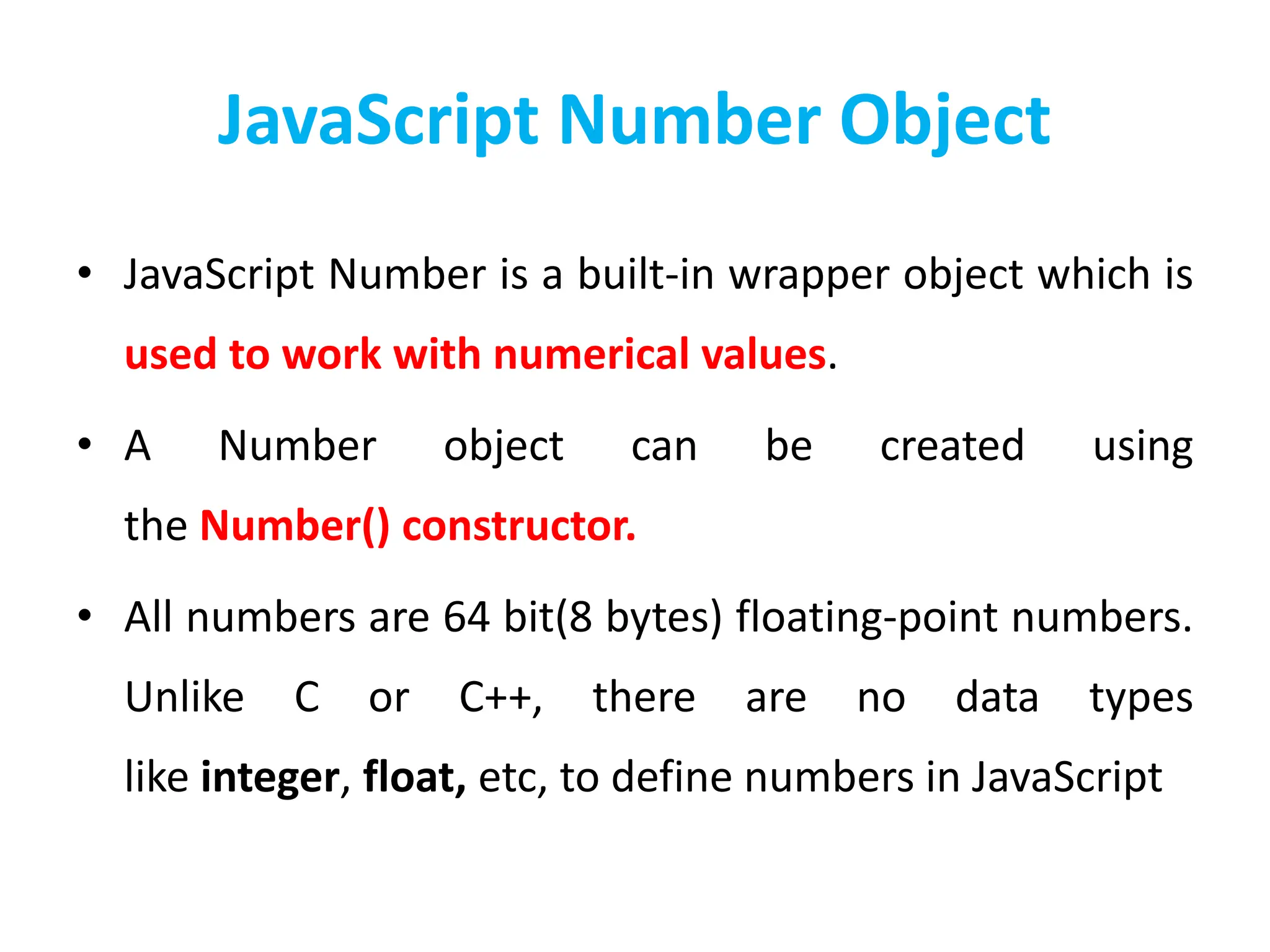 JavaScript Number Object
• JavaScript Number is a built-in wrapper object which is
used to work with numerical values.
• A Number object can be created using
the Number() constructor.
• All numbers are 64 bit(8 bytes) floating-point numbers.
Unlike C or C++, there are no data types
like integer, float, etc, to define numbers in JavaScript
 