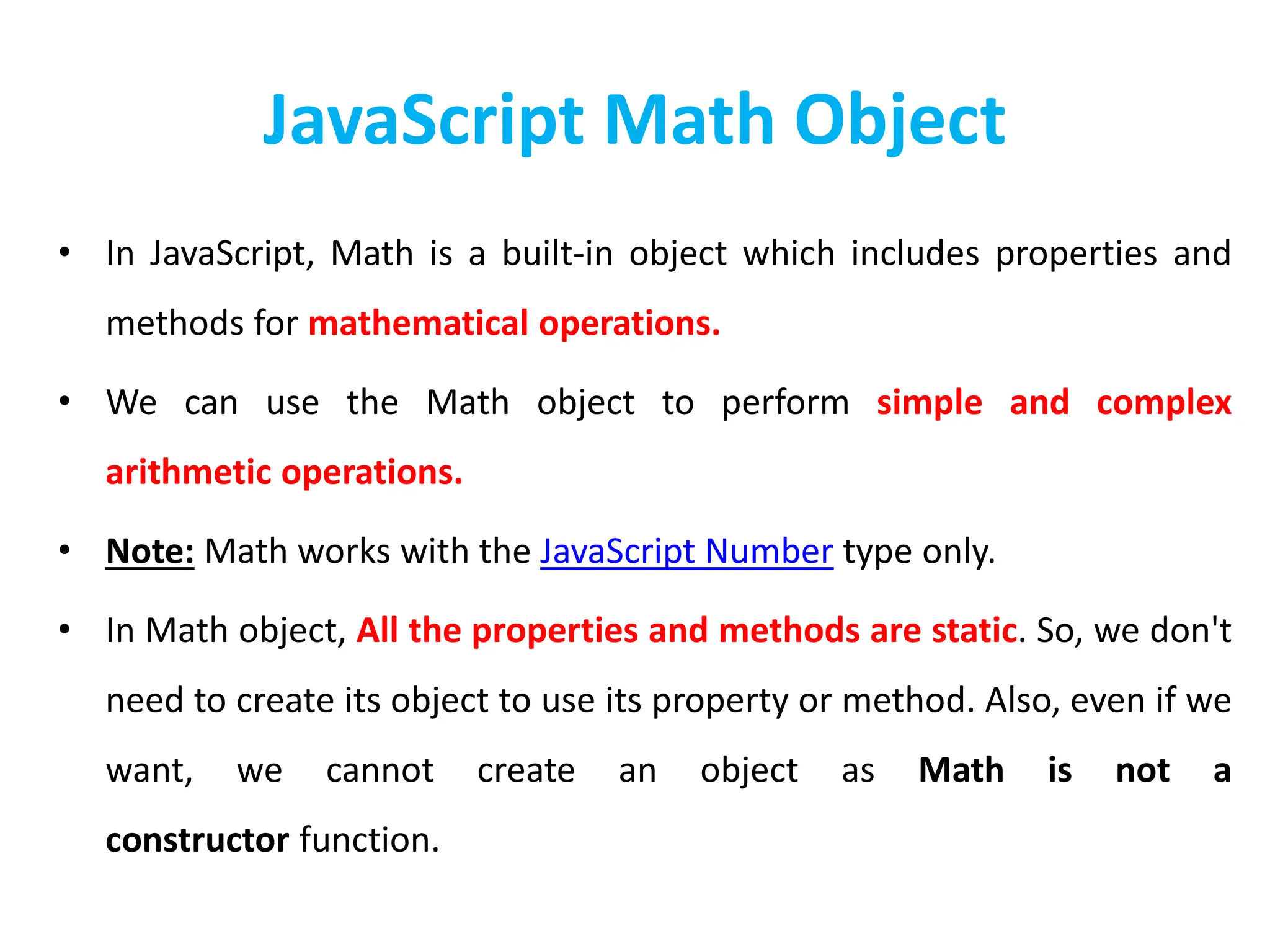 JavaScript Math Object
• In JavaScript, Math is a built-in object which includes properties and
methods for mathematical operations.
• We can use the Math object to perform simple and complex
arithmetic operations.
• Note: Math works with the JavaScript Number type only.
• In Math object, All the properties and methods are static. So, we don't
need to create its object to use its property or method. Also, even if we
want, we cannot create an object as Math is not a
constructor function.
 