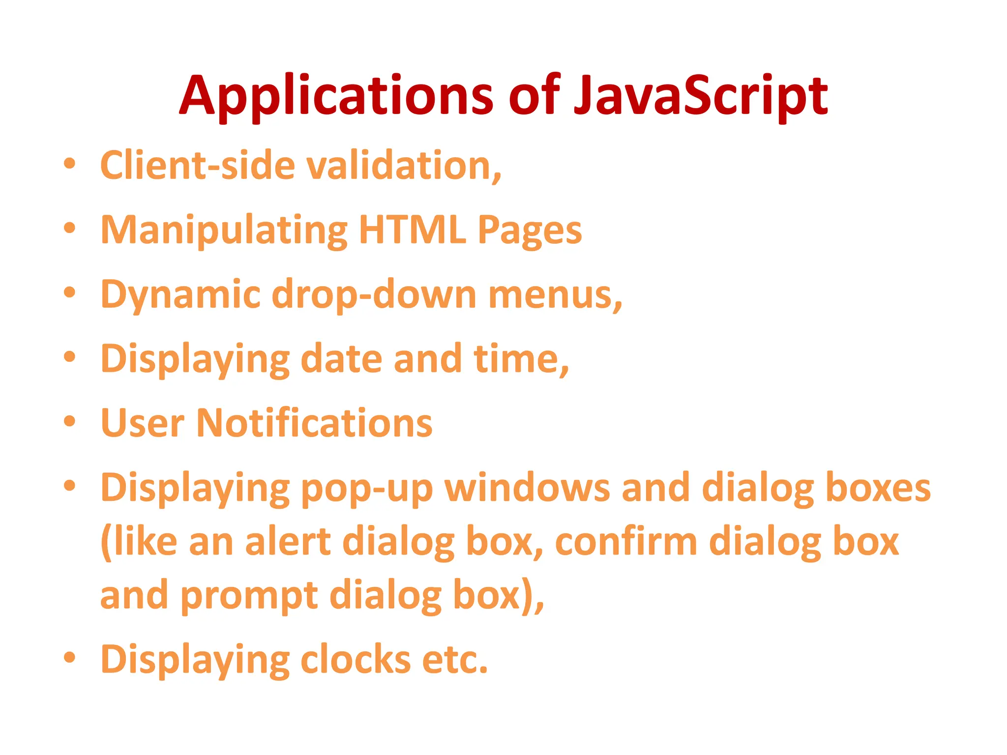 Applications of JavaScript
• Client-side validation,
• Manipulating HTML Pages
• Dynamic drop-down menus,
• Displaying date and time,
• User Notifications
• Displaying pop-up windows and dialog boxes
(like an alert dialog box, confirm dialog box
and prompt dialog box),
• Displaying clocks etc.
 
