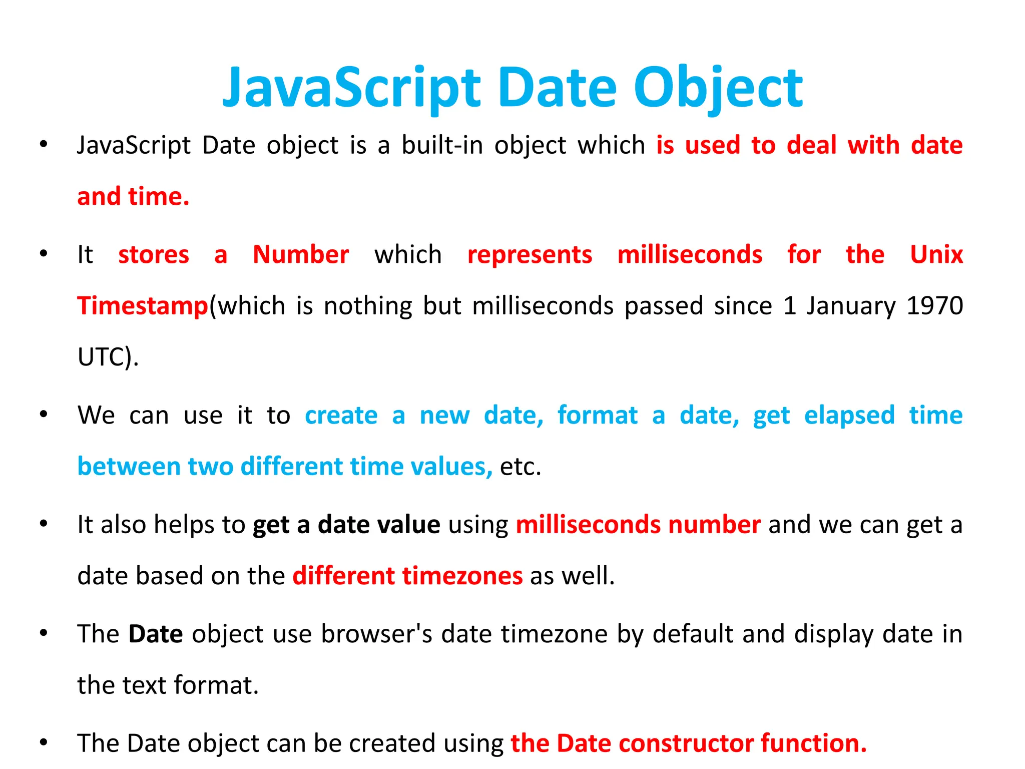 JavaScript Date Object
• JavaScript Date object is a built-in object which is used to deal with date
and time.
• It stores a Number which represents milliseconds for the Unix
Timestamp(which is nothing but milliseconds passed since 1 January 1970
UTC).
• We can use it to create a new date, format a date, get elapsed time
between two different time values, etc.
• It also helps to get a date value using milliseconds number and we can get a
date based on the different timezones as well.
• The Date object use browser's date timezone by default and display date in
the text format.
• The Date object can be created using the Date constructor function.
 