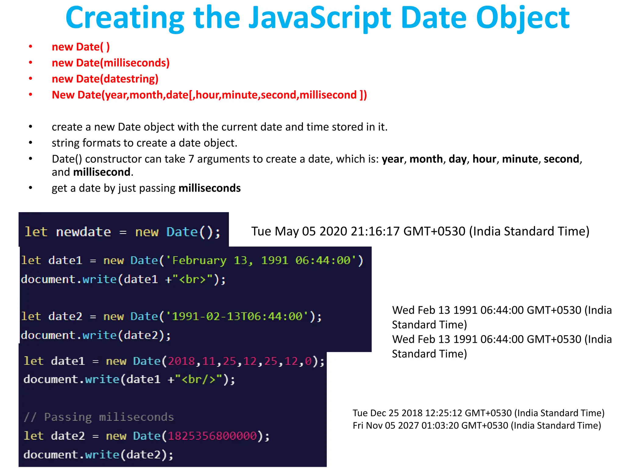 Creating the JavaScript Date Object
• new Date( )
• new Date(milliseconds)
• new Date(datestring)
• New Date(year,month,date[,hour,minute,second,millisecond ])
• create a new Date object with the current date and time stored in it.
• string formats to create a date object.
• Date() constructor can take 7 arguments to create a date, which is: year, month, day, hour, minute, second,
and millisecond.
• get a date by just passing milliseconds
Tue May 05 2020 21:16:17 GMT+0530 (India Standard Time)
Wed Feb 13 1991 06:44:00 GMT+0530 (India
Standard Time)
Wed Feb 13 1991 06:44:00 GMT+0530 (India
Standard Time)
Tue Dec 25 2018 12:25:12 GMT+0530 (India Standard Time)
Fri Nov 05 2027 01:03:20 GMT+0530 (India Standard Time)
 