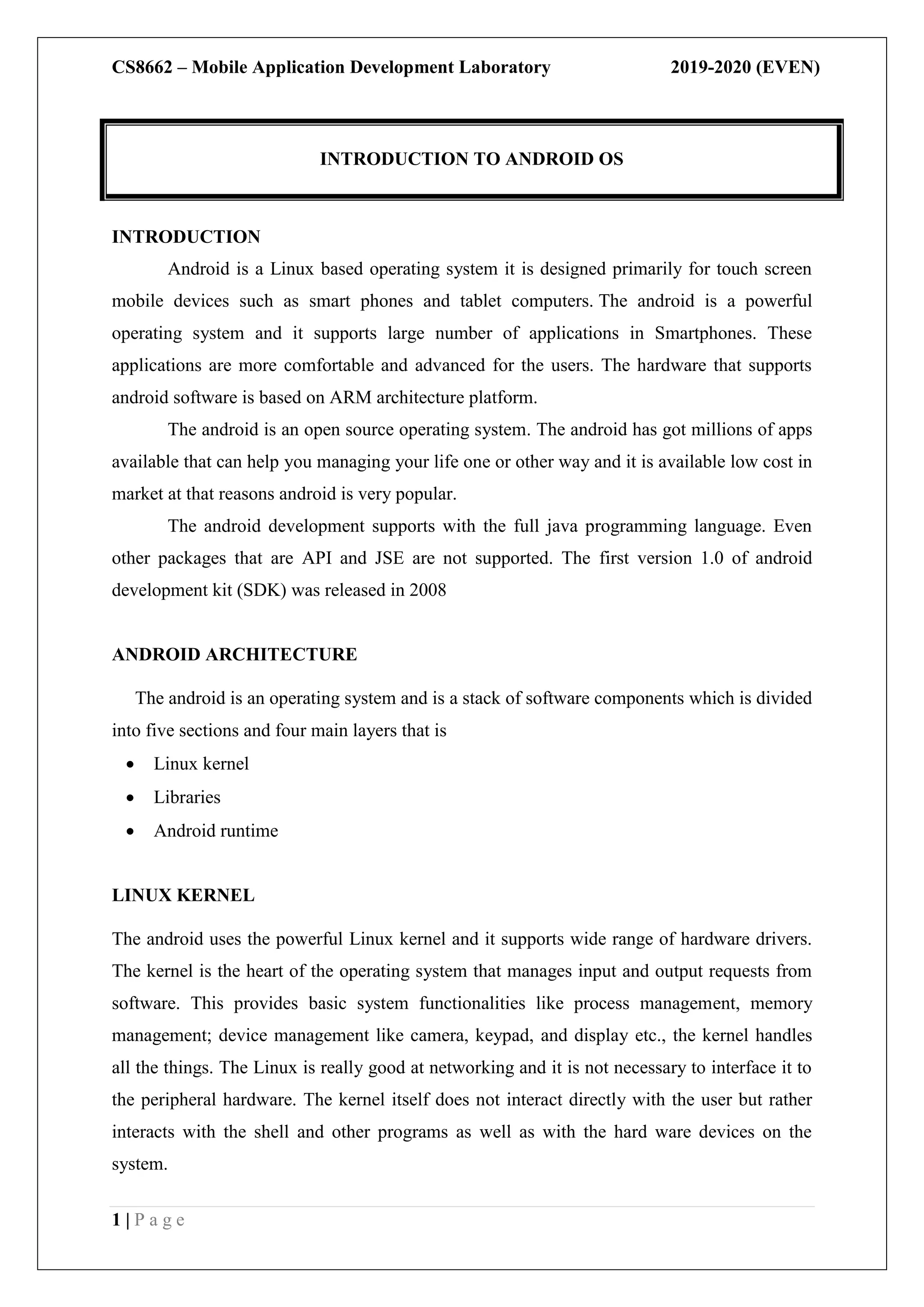 CS8662 – Mobile Application Development Laboratory 2019-2020 (EVEN)
1 | P a g e
INTRODUCTION
Android is a Linux based operating system it is designed primarily for touch screen
mobile devices such as smart phones and tablet computers. The android is a powerful
operating system and it supports large number of applications in Smartphones. These
applications are more comfortable and advanced for the users. The hardware that supports
android software is based on ARM architecture platform.
The android is an open source operating system. The android has got millions of apps
available that can help you managing your life one or other way and it is available low cost in
market at that reasons android is very popular.
The android development supports with the full java programming language. Even
other packages that are API and JSE are not supported. The first version 1.0 of android
development kit (SDK) was released in 2008
ANDROID ARCHITECTURE
The android is an operating system and is a stack of software components which is divided
into five sections and four main layers that is
 Linux kernel
 Libraries
 Android runtime
LINUX KERNEL
The android uses the powerful Linux kernel and it supports wide range of hardware drivers.
The kernel is the heart of the operating system that manages input and output requests from
software. This provides basic system functionalities like process management, memory
management; device management like camera, keypad, and display etc., the kernel handles
all the things. The Linux is really good at networking and it is not necessary to interface it to
the peripheral hardware. The kernel itself does not interact directly with the user but rather
interacts with the shell and other programs as well as with the hard ware devices on the
system.
INTRODUCTION TO ANDROID OS
 