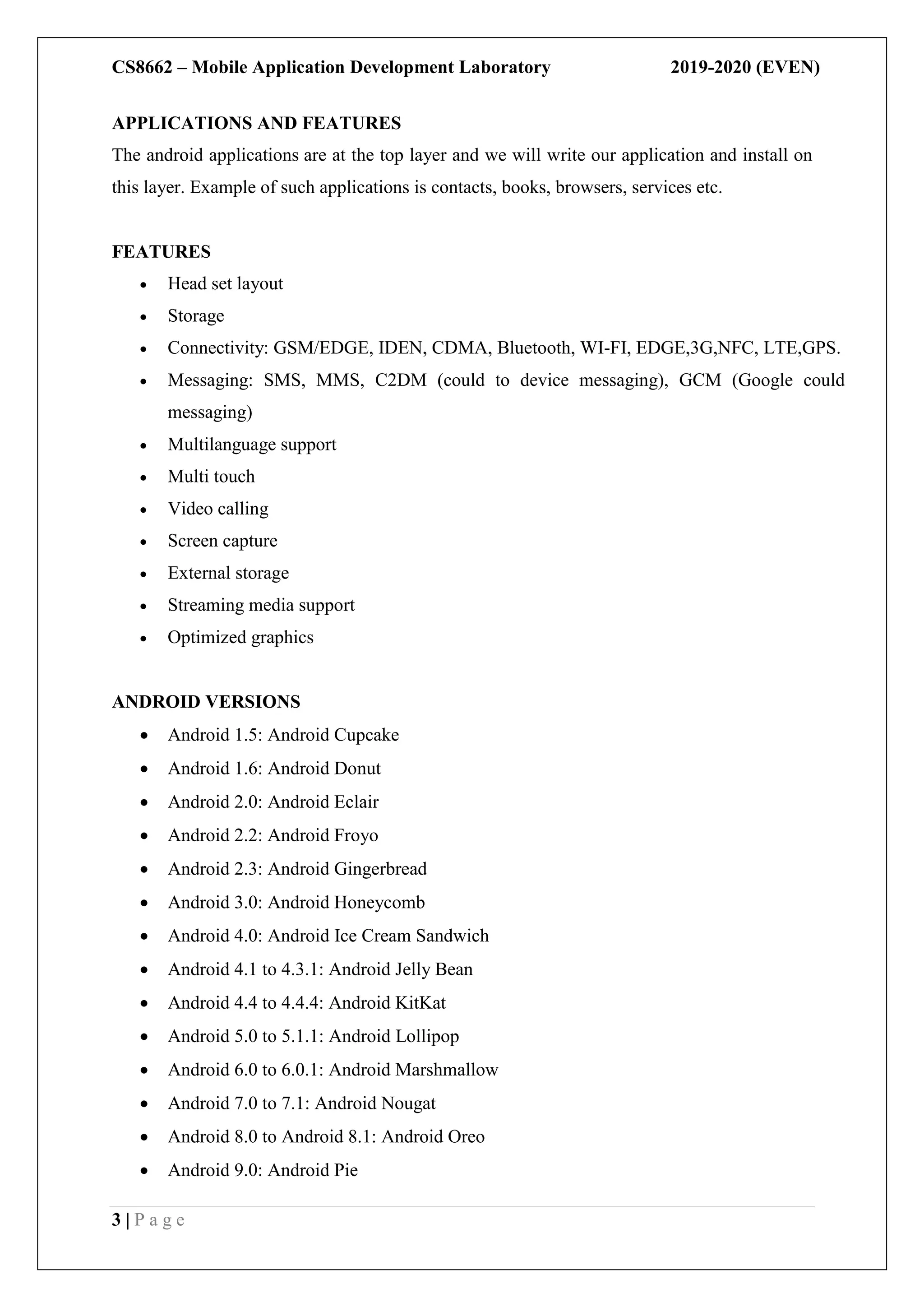 CS8662 – Mobile Application Development Laboratory 2019-2020 (EVEN)
3 | P a g e
APPLICATIONS AND FEATURES
The android applications are at the top layer and we will write our application and install on
this layer. Example of such applications is contacts, books, browsers, services etc.
FEATURES
 Head set layout
 Storage
 Connectivity: GSM/EDGE, IDEN, CDMA, Bluetooth, WI-FI, EDGE,3G,NFC, LTE,GPS.
 Messaging: SMS, MMS, C2DM (could to device messaging), GCM (Google could
messaging)
 Multilanguage support
 Multi touch
 Video calling
 Screen capture
 External storage
 Streaming media support
 Optimized graphics
ANDROID VERSIONS
 Android 1.5: Android Cupcake
 Android 1.6: Android Donut
 Android 2.0: Android Eclair
 Android 2.2: Android Froyo
 Android 2.3: Android Gingerbread
 Android 3.0: Android Honeycomb
 Android 4.0: Android Ice Cream Sandwich
 Android 4.1 to 4.3.1: Android Jelly Bean
 Android 4.4 to 4.4.4: Android KitKat
 Android 5.0 to 5.1.1: Android Lollipop
 Android 6.0 to 6.0.1: Android Marshmallow
 Android 7.0 to 7.1: Android Nougat
 Android 8.0 to Android 8.1: Android Oreo
 Android 9.0: Android Pie
 