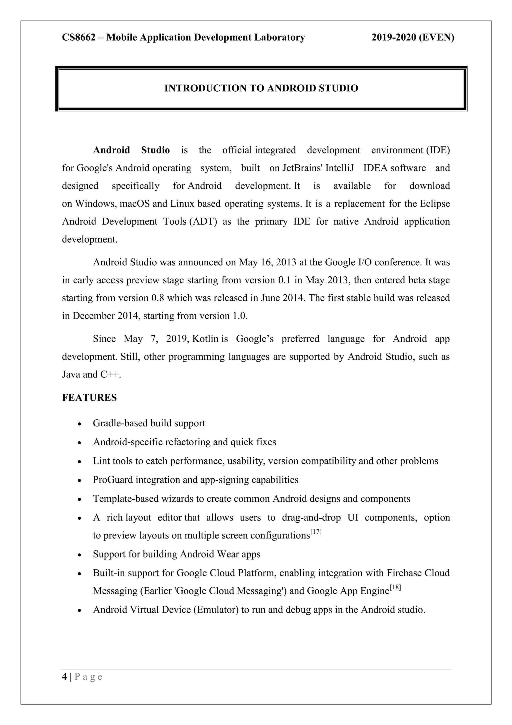 CS8662 – Mobile Application Development Laboratory 2019-2020 (EVEN)
4 | P a g e
Android Studio is the official integrated development environment (IDE)
for Google's Android operating system, built on JetBrains' IntelliJ IDEA software and
designed specifically for Android development. It is available for download
on Windows, macOS and Linux based operating systems. It is a replacement for the Eclipse
Android Development Tools (ADT) as the primary IDE for native Android application
development.
Android Studio was announced on May 16, 2013 at the Google I/O conference. It was
in early access preview stage starting from version 0.1 in May 2013, then entered beta stage
starting from version 0.8 which was released in June 2014. The first stable build was released
in December 2014, starting from version 1.0.
Since May 7, 2019, Kotlin is Google’s preferred language for Android app
development. Still, other programming languages are supported by Android Studio, such as
Java and C++.
FEATURES
 Gradle-based build support
 Android-specific refactoring and quick fixes
 Lint tools to catch performance, usability, version compatibility and other problems
 ProGuard integration and app-signing capabilities
 Template-based wizards to create common Android designs and components
 A rich layout editor that allows users to drag-and-drop UI components, option
to preview layouts on multiple screen configurations[17]
 Support for building Android Wear apps
 Built-in support for Google Cloud Platform, enabling integration with Firebase Cloud
Messaging (Earlier 'Google Cloud Messaging') and Google App Engine[18]
 Android Virtual Device (Emulator) to run and debug apps in the Android studio.
INTRODUCTION TO ANDROID STUDIO
 