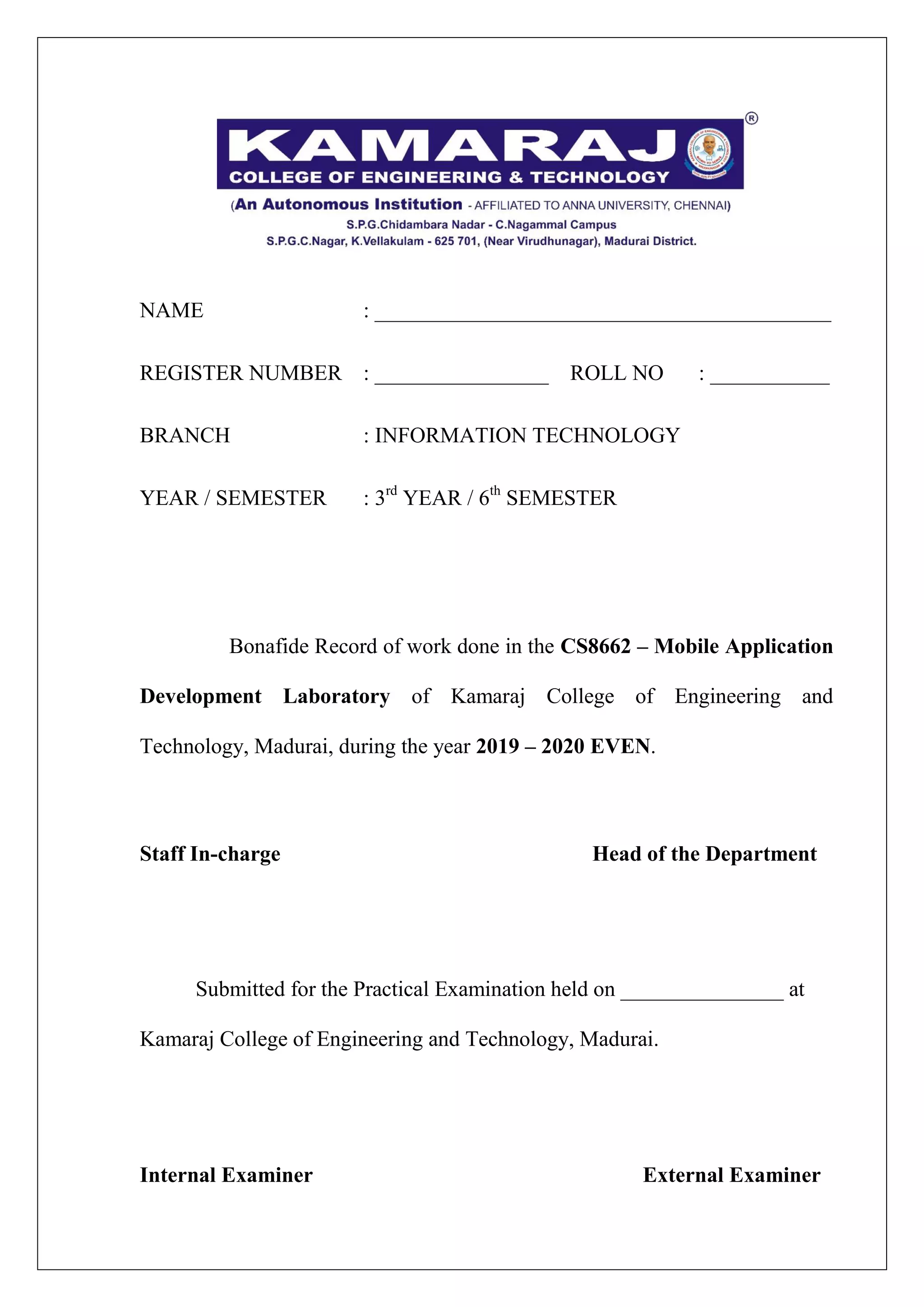 NAME : __________________________________________
REGISTER NUMBER : ________________ ROLL NO : ___________
BRANCH : INFORMATION TECHNOLOGY
YEAR / SEMESTER : 3rd
YEAR / 6th
SEMESTER
Bonafide Record of work done in the CS8662 – Mobile Application
Development Laboratory of Kamaraj College of Engineering and
Technology, Madurai, during the year 2019 – 2020 EVEN.
Staff In-charge Head of the Department
Submitted for the Practical Examination held on _______________ at
Kamaraj College of Engineering and Technology, Madurai.
Internal Examiner External Examiner
 