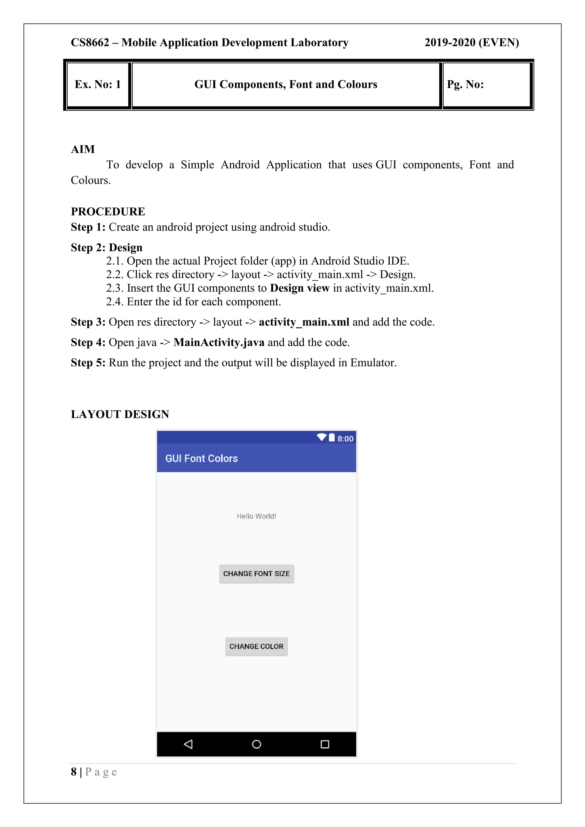 CS8662 – Mobile Application Development Laboratory 2019-2020 (EVEN)
8 | P a g e
AIM
To develop a Simple Android Application that uses GUI components, Font and
Colours.
PROCEDURE
Step 1: Create an android project using android studio.
Step 2: Design
2.1. Open the actual Project folder (app) in Android Studio IDE.
2.2. Click res directory -> layout -> activity_main.xml -> Design.
2.3. Insert the GUI components to Design view in activity_main.xml.
2.4. Enter the id for each component.
Step 3: Open res directory -> layout -> activity_main.xml and add the code.
Step 4: Open java -> MainActivity.java and add the code.
Step 5: Run the project and the output will be displayed in Emulator.
LAYOUT DESIGN
Ex. No: 1 GUI Components, Font and Colours Pg. No:
 