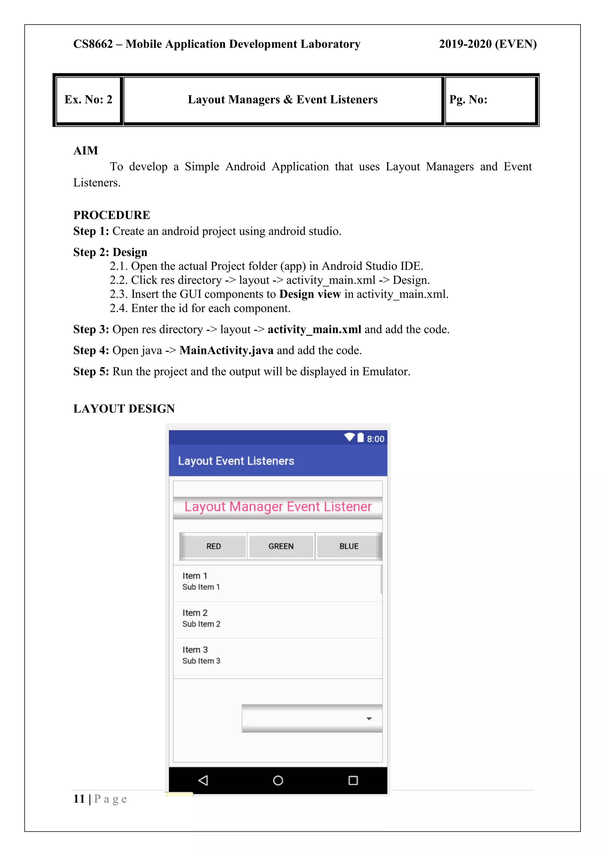 CS8662 – Mobile Application Development Laboratory 2019-2020 (EVEN)
11 | P a g e
Ex. No: 2 Layout Managers & Event Listeners Pg. No:
AIM
To develop a Simple Android Application that uses Layout Managers and Event
Listeners.
PROCEDURE
Step 1: Create an android project using android studio.
Step 2: Design
2.1. Open the actual Project folder (app) in Android Studio IDE.
2.2. Click res directory -> layout -> activity_main.xml -> Design.
2.3. Insert the GUI components to Design view in activity_main.xml.
2.4. Enter the id for each component.
Step 3: Open res directory -> layout -> activity_main.xml and add the code.
Step 4: Open java -> MainActivity.java and add the code.
Step 5: Run the project and the output will be displayed in Emulator.
LAYOUT DESIGN
 