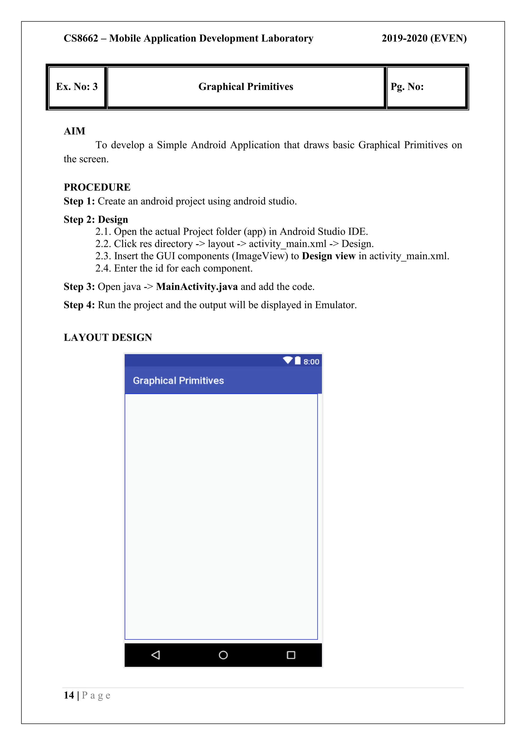 CS8662 – Mobile Application Development Laboratory 2019-2020 (EVEN)
14 | P a g e
Ex. No: 3 Graphical Primitives Pg. No:
AIM
To develop a Simple Android Application that draws basic Graphical Primitives on
the screen.
PROCEDURE
Step 1: Create an android project using android studio.
Step 2: Design
2.1. Open the actual Project folder (app) in Android Studio IDE.
2.2. Click res directory -> layout -> activity_main.xml -> Design.
2.3. Insert the GUI components (ImageView) to Design view in activity_main.xml.
2.4. Enter the id for each component.
Step 3: Open java -> MainActivity.java and add the code.
Step 4: Run the project and the output will be displayed in Emulator.
LAYOUT DESIGN
 