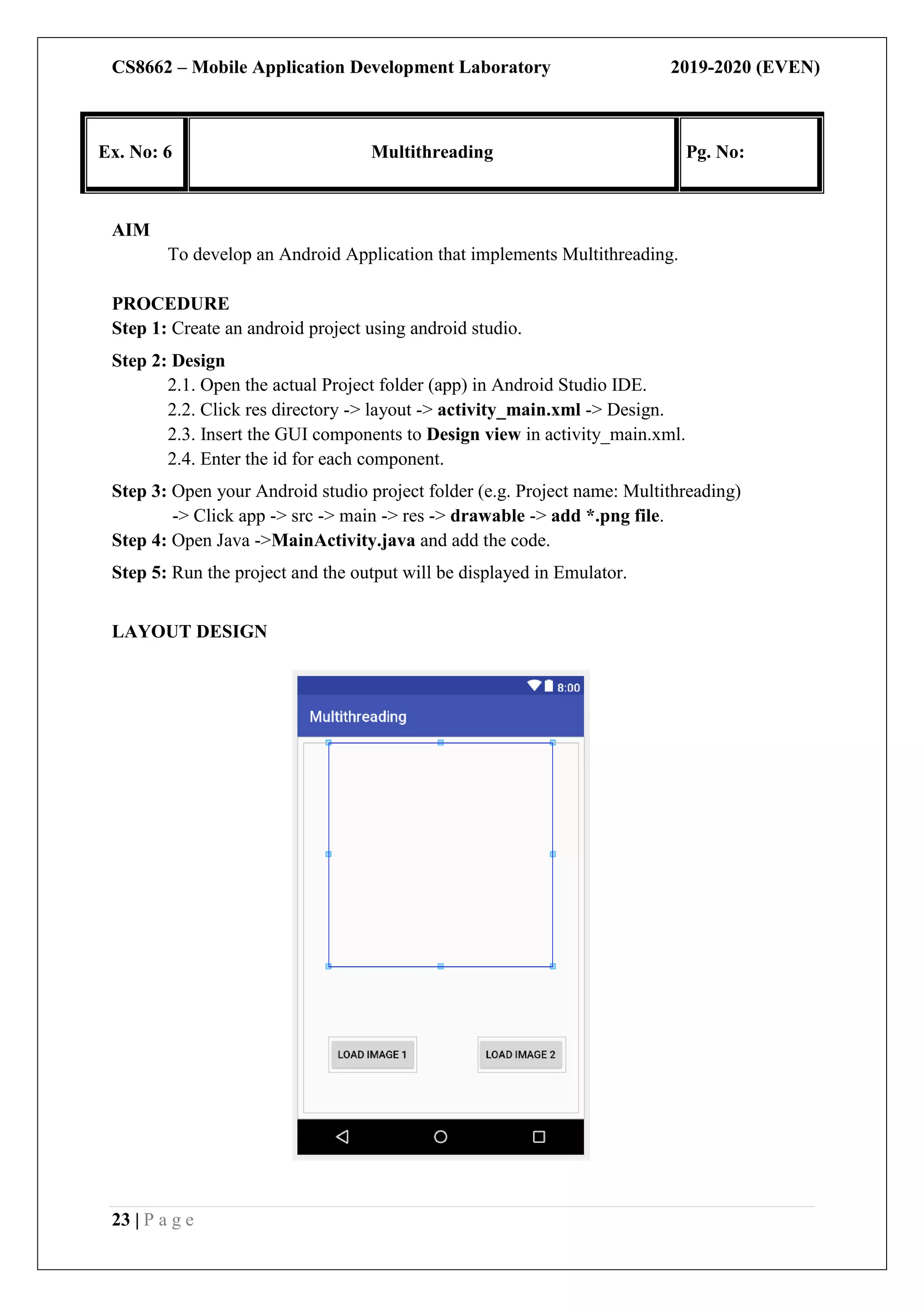 CS8662 – Mobile Application Development Laboratory 2019-2020 (EVEN)
23 | P a g e
Ex. No: 6 Multithreading Pg. No:
AIM
To develop an Android Application that implements Multithreading.
PROCEDURE
Step 1: Create an android project using android studio.
Step 2: Design
2.1. Open the actual Project folder (app) in Android Studio IDE.
2.2. Click res directory -> layout -> activity_main.xml -> Design.
2.3. Insert the GUI components to Design view in activity_main.xml.
2.4. Enter the id for each component.
Step 3: Open your Android studio project folder (e.g. Project name: Multithreading)
-> Click app -> src -> main -> res -> drawable -> add *.png file.
Step 4: Open Java ->MainActivity.java and add the code.
Step 5: Run the project and the output will be displayed in Emulator.
LAYOUT DESIGN
 