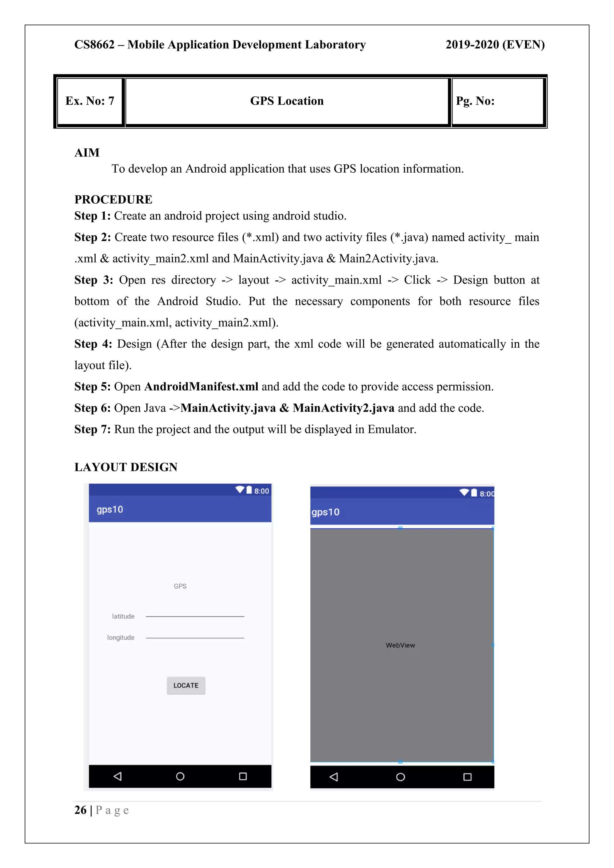 CS8662 – Mobile Application Development Laboratory 2019-2020 (EVEN)
26 | P a g e
Ex. No: 7 GPS Location Pg. No:
AIM
To develop an Android application that uses GPS location information.
PROCEDURE
Step 1: Create an android project using android studio.
Step 2: Create two resource files (*.xml) and two activity files (*.java) named activity_ main
.xml & activity_main2.xml and MainActivity.java & Main2Activity.java.
Step 3: Open res directory -> layout -> activity_main.xml -> Click -> Design button at
bottom of the Android Studio. Put the necessary components for both resource files
(activity_main.xml, activity_main2.xml).
Step 4: Design (After the design part, the xml code will be generated automatically in the
layout file).
Step 5: Open AndroidManifest.xml and add the code to provide access permission.
Step 6: Open Java ->MainActivity.java & MainActivity2.java and add the code.
Step 7: Run the project and the output will be displayed in Emulator.
LAYOUT DESIGN
 
