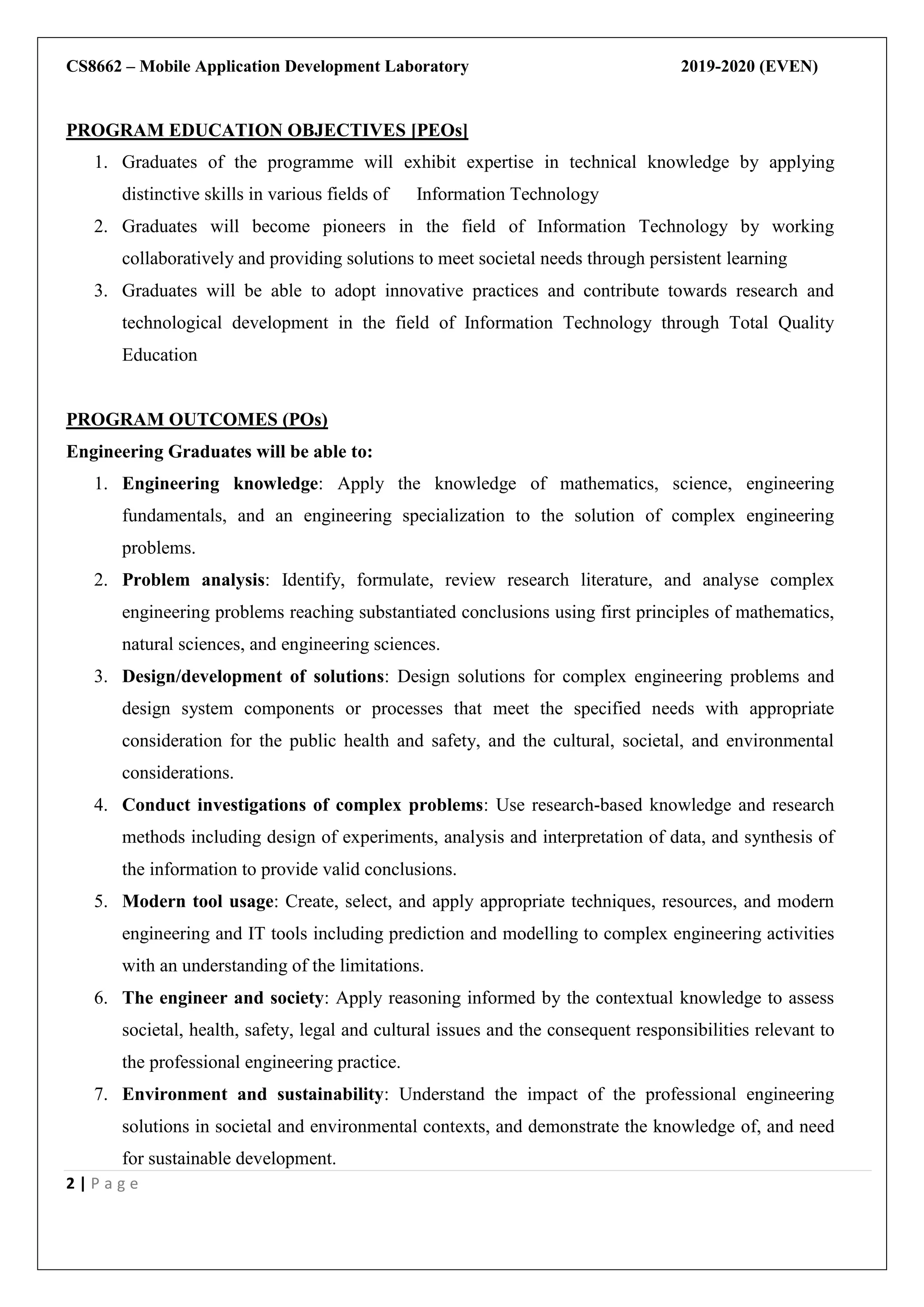 CS8662 – Mobile Application Development Laboratory 2019-2020 (EVEN)
2 | P a g e
PROGRAM EDUCATION OBJECTIVES [PEOs]
1. Graduates of the programme will exhibit expertise in technical knowledge by applying
distinctive skills in various fields of Information Technology
2. Graduates will become pioneers in the field of Information Technology by working
collaboratively and providing solutions to meet societal needs through persistent learning
3. Graduates will be able to adopt innovative practices and contribute towards research and
technological development in the field of Information Technology through Total Quality
Education
PROGRAM OUTCOMES (POs)
Engineering Graduates will be able to:
1. Engineering knowledge: Apply the knowledge of mathematics, science, engineering
fundamentals, and an engineering specialization to the solution of complex engineering
problems.
2. Problem analysis: Identify, formulate, review research literature, and analyse complex
engineering problems reaching substantiated conclusions using first principles of mathematics,
natural sciences, and engineering sciences.
3. Design/development of solutions: Design solutions for complex engineering problems and
design system components or processes that meet the specified needs with appropriate
consideration for the public health and safety, and the cultural, societal, and environmental
considerations.
4. Conduct investigations of complex problems: Use research-based knowledge and research
methods including design of experiments, analysis and interpretation of data, and synthesis of
the information to provide valid conclusions.
5. Modern tool usage: Create, select, and apply appropriate techniques, resources, and modern
engineering and IT tools including prediction and modelling to complex engineering activities
with an understanding of the limitations.
6. The engineer and society: Apply reasoning informed by the contextual knowledge to assess
societal, health, safety, legal and cultural issues and the consequent responsibilities relevant to
the professional engineering practice.
7. Environment and sustainability: Understand the impact of the professional engineering
solutions in societal and environmental contexts, and demonstrate the knowledge of, and need
for sustainable development.
 